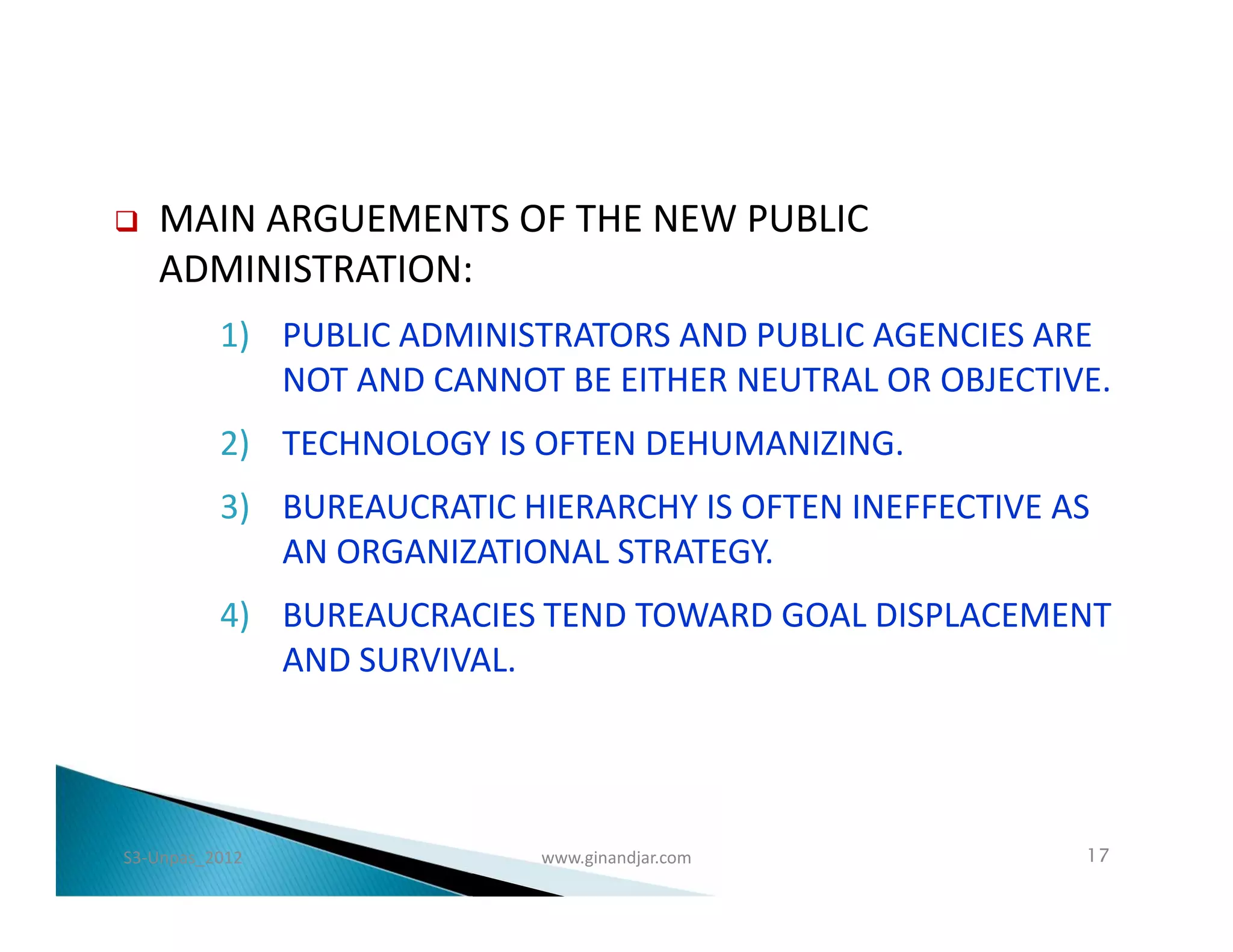    MAIN ARGUEMENTS OF THE NEW PUBLIC
    ADMINISTRATION:
          1) PUBLIC ADMINISTRATORS AND PUBLIC AGENCIES ARE
             NOT AND CANNOT BE EITHER NEUTRAL OR OBJECTIVE.
          2) TECHNOLOGY IS OFTEN DEHUMANIZING.
          3) BUREAUCRATIC HIERARCHY IS OFTEN INEFFECTIVE AS
             AN ORGANIZATIONAL STRATEGY.
          4) BUREAUCRACIES TEND TOWARD GOAL DISPLACEMENT
             AND SURVIVAL.




S3-Unpas_2012               www.ginandjar.com             17
 