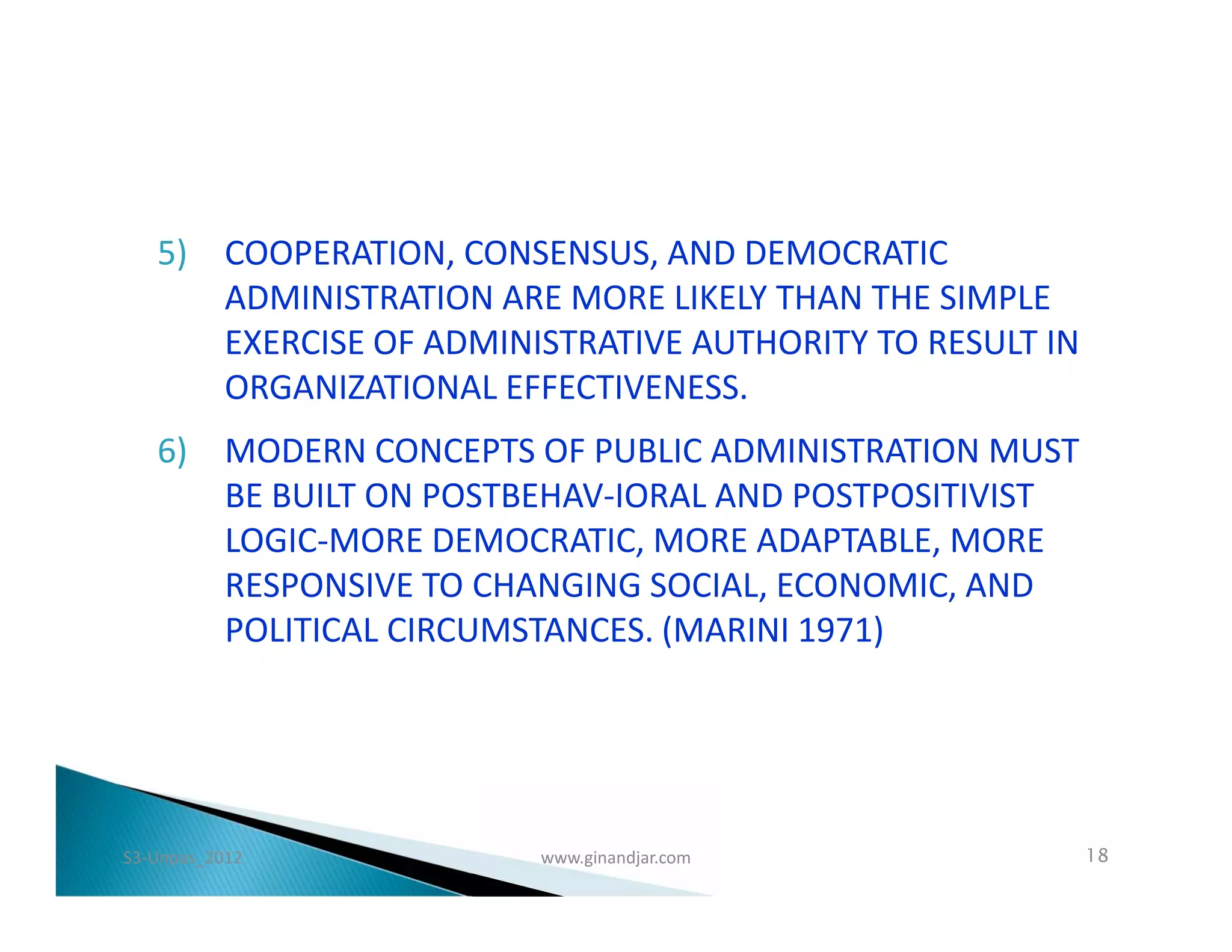 5) COOPERATION, CONSENSUS, AND DEMOCRATIC
      ADMINISTRATION ARE MORE LIKELY THAN THE SIMPLE
      EXERCISE OF ADMINISTRATIVE AUTHORITY TO RESULT IN
      ORGANIZATIONAL EFFECTIVENESS.
   6) MODERN CONCEPTS OF PUBLIC ADMINISTRATION MUST
      BE BUILT ON POSTBEHAV­IORAL AND POSTPOSITIVIST
      LOGIC-MORE DEMOCRATIC, MORE ADAPTABLE, MORE
      RESPONSIVE TO CHANGING SOCIAL, ECONOMIC, AND
      POLITICAL CIRCUMSTANCES. (MARINI 1971)




S3-Unpas_2012           www.ginandjar.com                 18
 