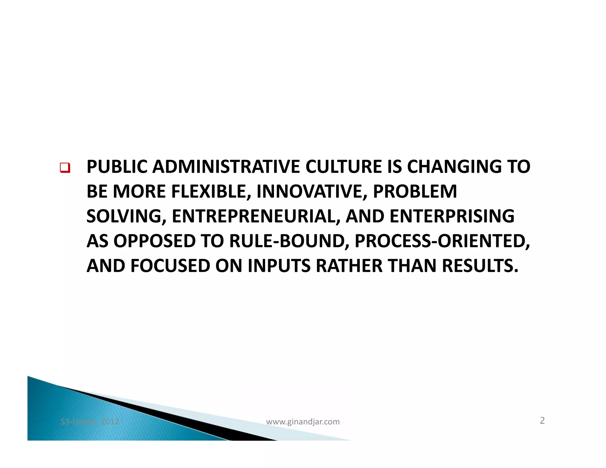    PUBLIC ADMINISTRATIVE CULTURE IS CHANGING TO
     BE MORE FLEXIBLE, INNOVATIVE, PROBLEM
     SOLVING, ENTREPRENEURIAL, AND ENTERPRISING
     AS OPPOSED TO RULE-BOUND, PROCESS-ORIENTED,
     AND FOCUSED ON INPUTS RATHER THAN RESULTS.




S3-Unpas_2012         www.ginandjar.com             2
 