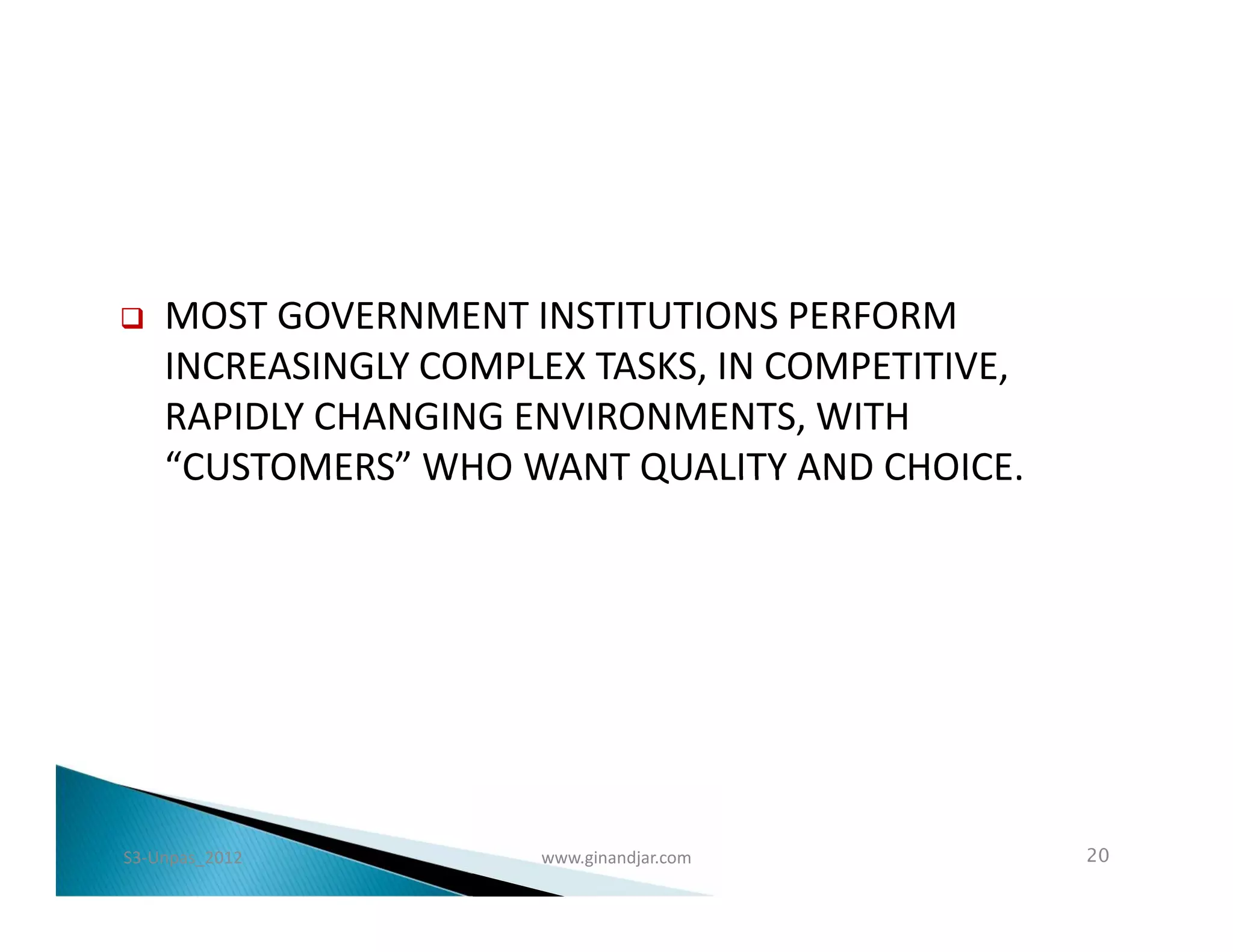    MOST GOVERNMENT INSTITUTIONS PERFORM
    INCREASINGLY COMPLEX TASKS, IN COMPETITIVE,
    RAPIDLY CHANGING ENVIRONMENTS, WITH
    “CUSTOMERS” WHO WANT QUALITY AND CHOICE.




S3-Unpas_2012         www.ginandjar.com           20
 