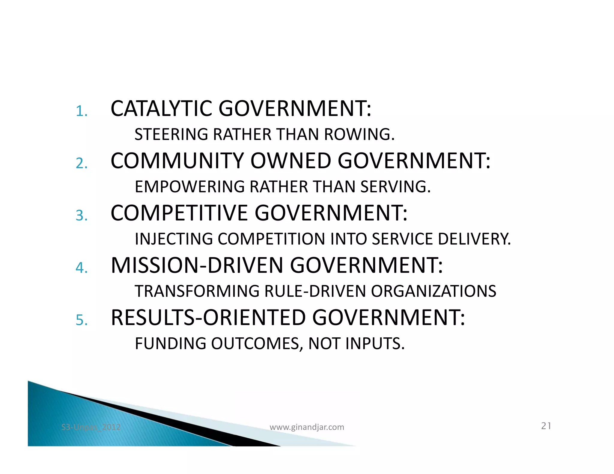 1.     CATALYTIC GOVERNMENT:
                STEERING RATHER THAN ROWING.
   2.     COMMUNITY OWNED GOVERNMENT:
                EMPOWERING RATHER THAN SERVING.
   3.     COMPETITIVE GOVERNMENT:
                INJECTING COMPETITION INTO SERVICE DELIVERY.
   4.     MISSION-DRIVEN GOVERNMENT:
                TRANSFORMING RULE-DRIVEN ORGANIZATIONS
   5.     RESULTS-ORIENTED GOVERNMENT:
                FUNDING OUTCOMES, NOT INPUTS.



S3-Unpas_2012                  www.ginandjar.com               21
 