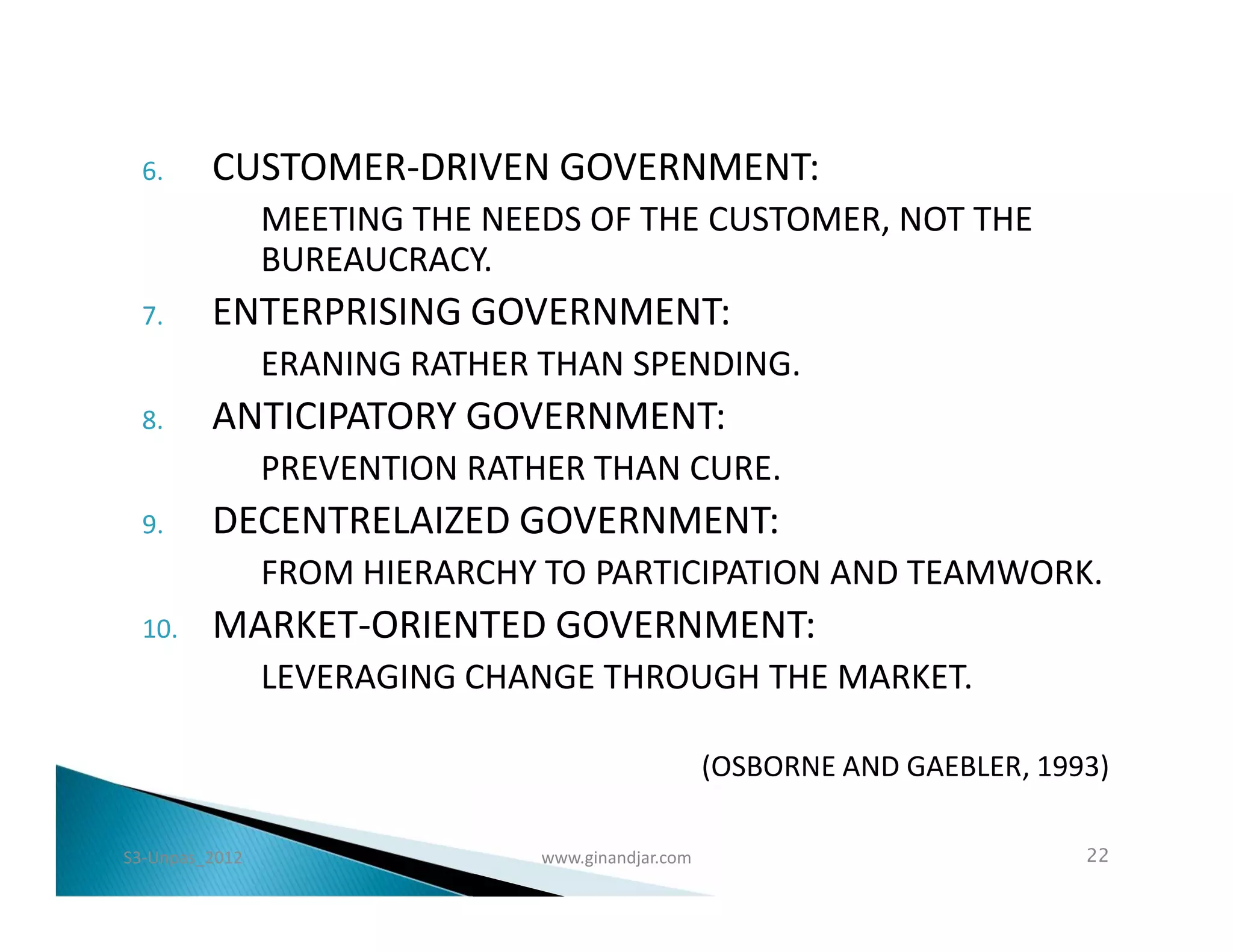 6.     CUSTOMER-DRIVEN GOVERNMENT:
                MEETING THE NEEDS OF THE CUSTOMER, NOT THE
                BUREAUCRACY.
  7.     ENTERPRISING GOVERNMENT:
                ERANING RATHER THAN SPENDING.
  8.     ANTICIPATORY GOVERNMENT:
                PREVENTION RATHER THAN CURE.
  9.     DECENTRELAIZED GOVERNMENT:
                FROM HIERARCHY TO PARTICIPATION AND TEAMWORK.
  10.    MARKET-ORIENTED GOVERNMENT:
                LEVERAGING CHANGE THROUGH THE MARKET.

                                                   (OSBORNE AND GAEBLER, 1993)

S3-Unpas_2012                  www.ginandjar.com                            22
 
