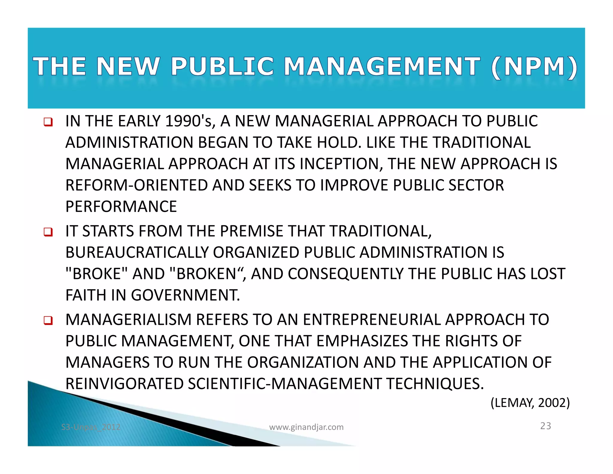    IN THE EARLY 1990's, A NEW MANAGERIAL APPROACH TO PUBLIC
    ADMINISTRATION BEGAN TO TAKE HOLD. LIKE THE TRADITIONAL
    MANAGERIAL APPROACH AT ITS INCEPTION, THE NEW APPROACH IS
    REFORM-ORIENTED AND SEEKS TO IMPROVE PUBLIC SECTOR
    PERFORMANCE
   IT STARTS FROM THE PREMISE THAT TRADITIONAL,
    BUREAUCRATICALLY ORGANIZED PUBLIC ADMINISTRATION IS
    "BROKE" AND "BROKEN“, AND CONSEQUENTLY THE PUBLIC HAS LOST
    FAITH IN GOVERNMENT.
   MANAGERIALISM REFERS TO AN ENTREPRENEURIAL APPROACH TO
    PUBLIC MANAGEMENT, ONE THAT EMPHASIZES THE RIGHTS OF
    MANAGERS TO RUN THE ORGANIZATION AND THE APPLICATION OF
    REINVIGORATED SCIENTIFIC­MANAGEMENT TECHNIQUES.
                                                     (LEMAY, 2002)
    S3-Unpas_2012          www.ginandjar.com                 23
 