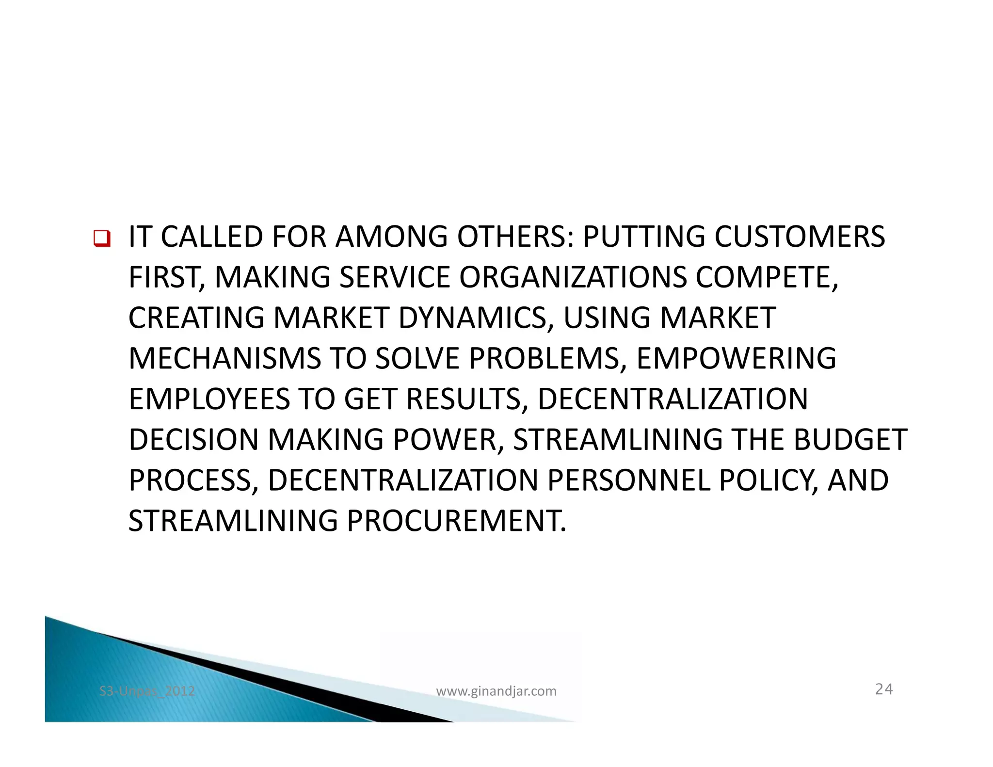    IT CALLED FOR AMONG OTHERS: PUTTING CUSTOMERS
    FIRST, MAKING SERVICE ORGANIZATIONS COMPETE,
    CREATING MARKET DYNAMICS, USING MARKET
    MECHANISMS TO SOLVE PROBLEMS, EMPOWERING
    EMPLOYEES TO GET RESULTS, DECENTRALIZATION
    DECISION MAKING POWER, STREAMLINING THE BUDGET
    PROCESS, DECENTRALIZATION PERSONNEL POLICY, AND
    STREAMLINING PROCUREMENT.



S3-Unpas_2012         www.ginandjar.com         24
 