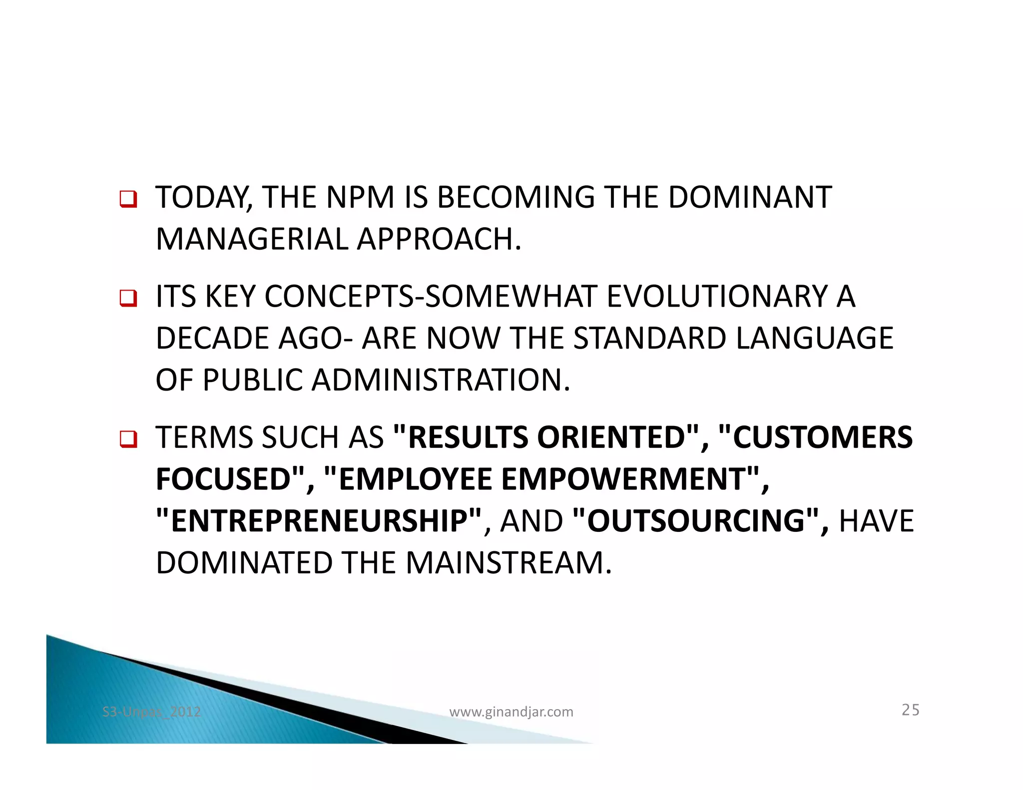    TODAY, THE NPM IS BECOMING THE DOMINANT
      MANAGERIAL APPROACH.
     ITS KEY CONCEPTS-SOMEWHAT EVOLUTIONARY A
      DECADE AGO- ARE NOW THE STANDARD LANGUAGE
      OF PUBLIC ADMINISTRATION.
     TERMS SUCH AS "RESULTS ORIENTED", "CUSTOMERS
      FOCUSED", "EMPLOYEE EMPOWERMENT",
      "ENTREPRENEURSHIP", AND "OUTSOURCING", HAVE
      DOMINATED THE MAINSTREAM.



S3-Unpas_2012          www.ginandjar.com          25
 