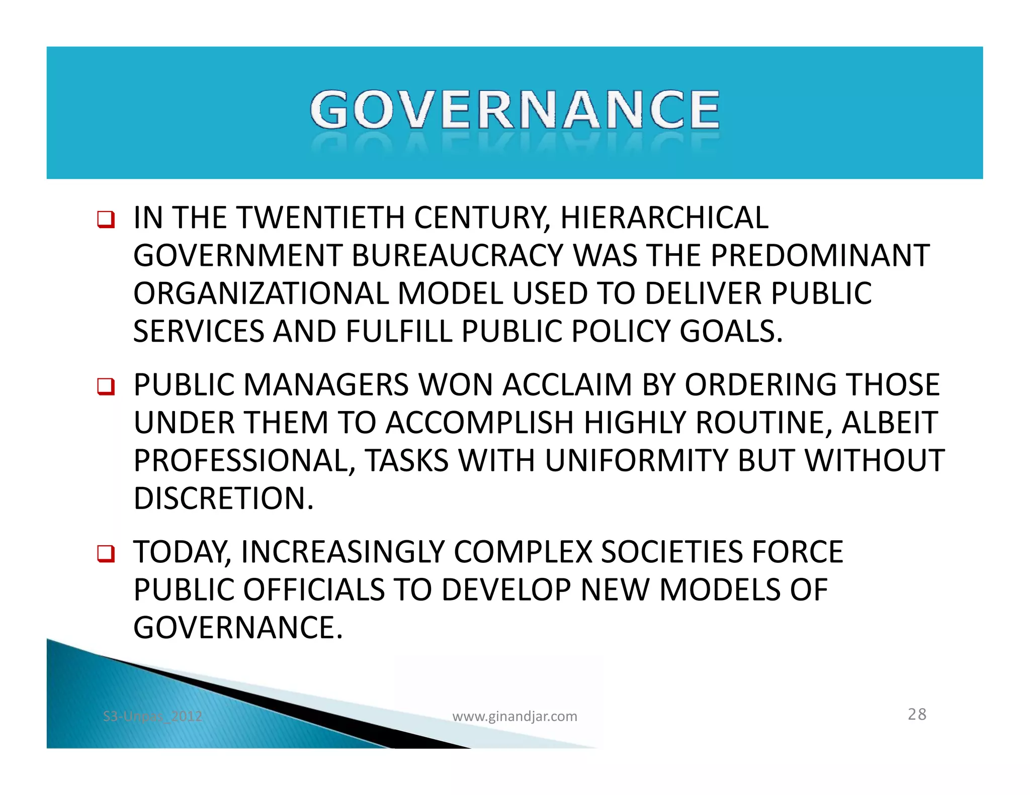    IN THE TWENTIETH CENTURY, HIERARCHICAL
    GOVERNMENT BUREAUCRACY WAS THE PREDOMINANT
    ORGANIZATIONAL MODEL USED TO DELIVER PUBLIC
    SERVICES AND FULFILL PUBLIC POLICY GOALS.
   PUBLIC MANAGERS WON ACCLAIM BY ORDERING THOSE
    UNDER THEM TO ACCOMPLISH HIGHLY ROUTINE, ALBEIT
    PROFESSIONAL, TASKS WITH UNIFORMITY BUT WITHOUT
    DISCRETION.
   TODAY, INCREASINGLY COMPLEX SOCIETIES FORCE
    PUBLIC OFFICIALS TO DEVELOP NEW MODELS OF
    GOVERNANCE.

S3-Unpas_2012          www.ginandjar.com          28
 