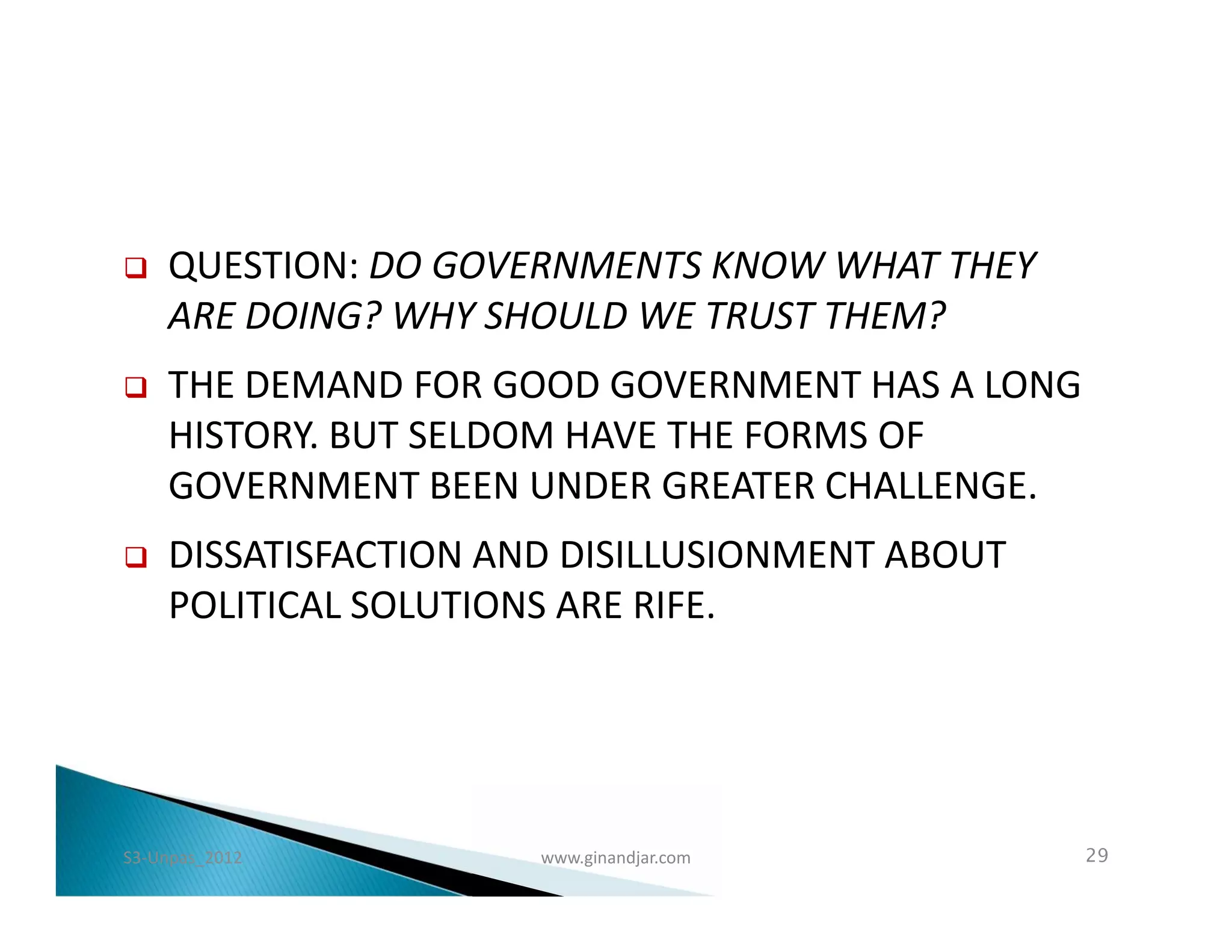    QUESTION: DO GOVERNMENTS KNOW WHAT THEY
    ARE DOING? WHY SHOULD WE TRUST THEM?
   THE DEMAND FOR GOOD GOVERNMENT HAS A LONG
    HISTORY. BUT SELDOM HAVE THE FORMS OF
    GOVERNMENT BEEN UNDER GREATER CHALLENGE.
   DISSATISFACTION AND DISILLUSIONMENT ABOUT
    POLITICAL SOLUTIONS ARE RIFE.




S3-Unpas_2012         www.ginandjar.com         29
 