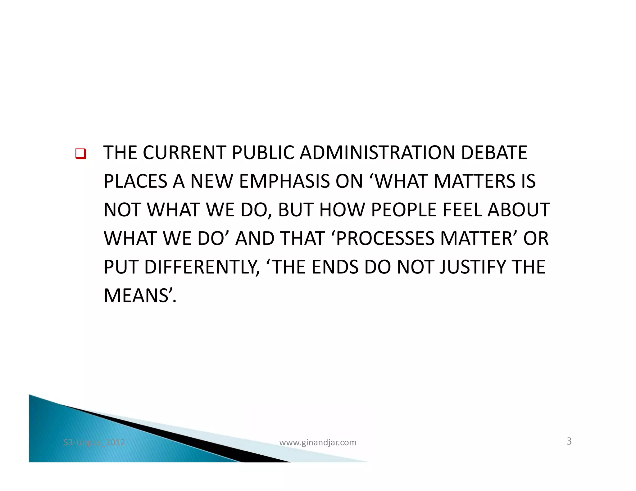      THE CURRENT PUBLIC ADMINISTRATION DEBATE
        PLACES A NEW EMPHASIS ON ‘WHAT MATTERS IS
        NOT WHAT WE DO, BUT HOW PEOPLE FEEL ABOUT
        WHAT WE DO’ AND THAT ‘PROCESSES MATTER’ OR
        PUT DIFFERENTLY, ‘THE ENDS DO NOT JUSTIFY THE
        MEANS’.




S3-Unpas_2012            www.ginandjar.com              3
 