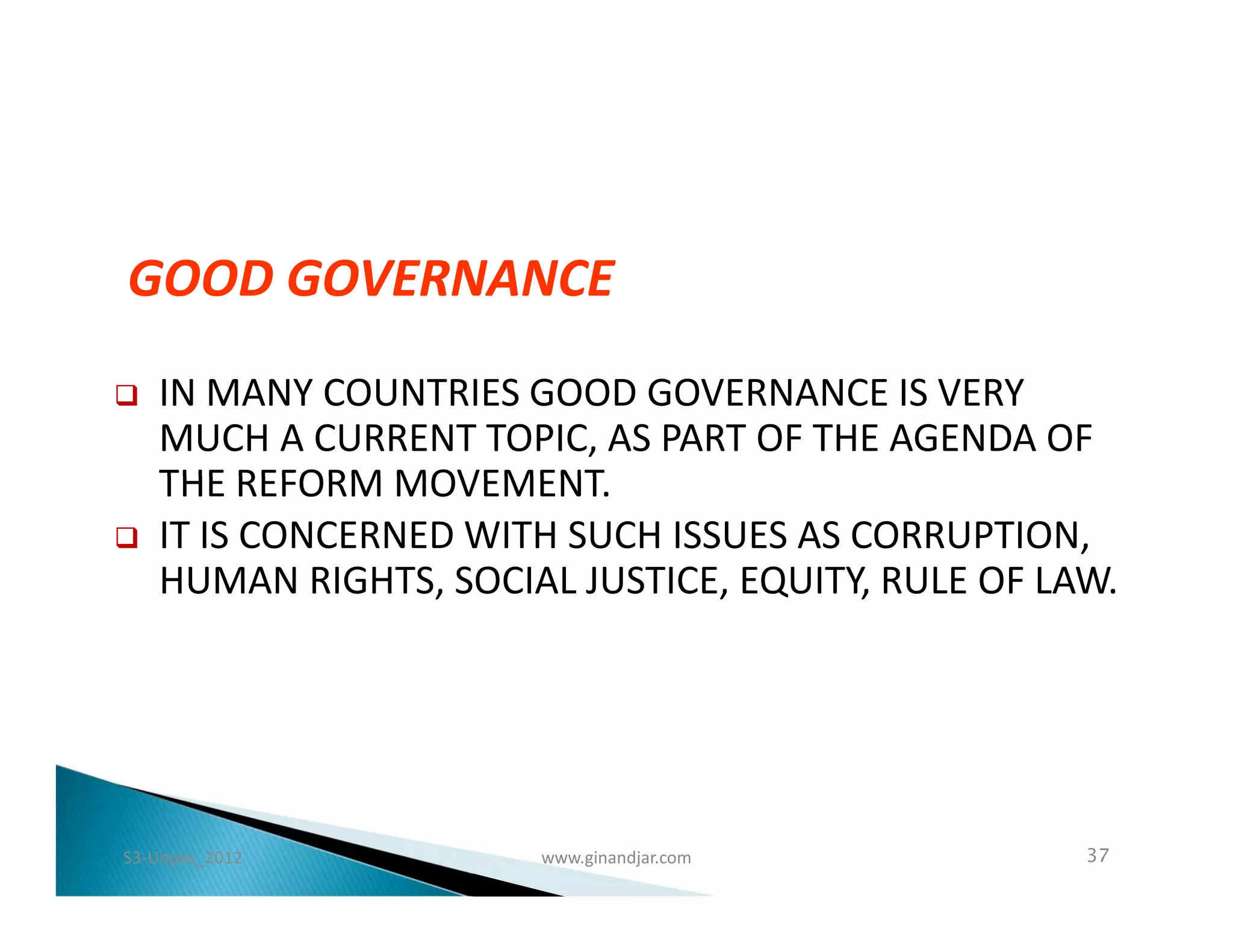GOOD GOVERNANCE
   IN MANY COUNTRIES GOOD GOVERNANCE IS VERY
    MUCH A CURRENT TOPIC, AS PART OF THE AGENDA OF
    THE REFORM MOVEMENT.
   IT IS CONCERNED WITH SUCH ISSUES AS CORRUPTION,
    HUMAN RIGHTS, SOCIAL JUSTICE, EQUITY, RULE OF LAW.




S3-Unpas_2012          www.ginandjar.com            37
 