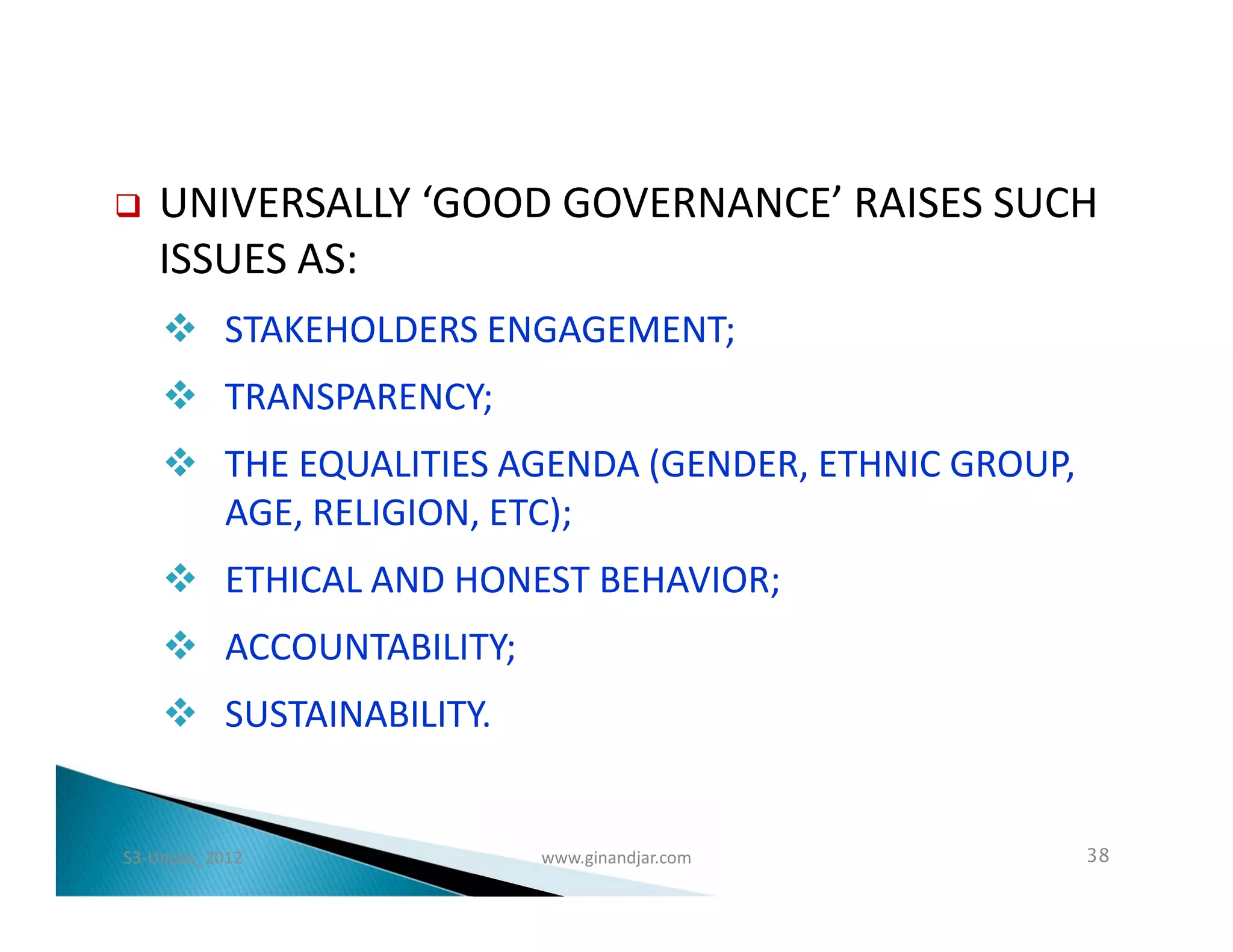    UNIVERSALLY ‘GOOD GOVERNANCE’ RAISES SUCH
    ISSUES AS:
     STAKEHOLDERS ENGAGEMENT;
     TRANSPARENCY;
     THE EQUALITIES AGENDA (GENDER, ETHNIC GROUP,
      AGE, RELIGION, ETC);
     ETHICAL AND HONEST BEHAVIOR;
     ACCOUNTABILITY;
     SUSTAINABILITY.


S3-Unpas_2012           www.ginandjar.com            38
 