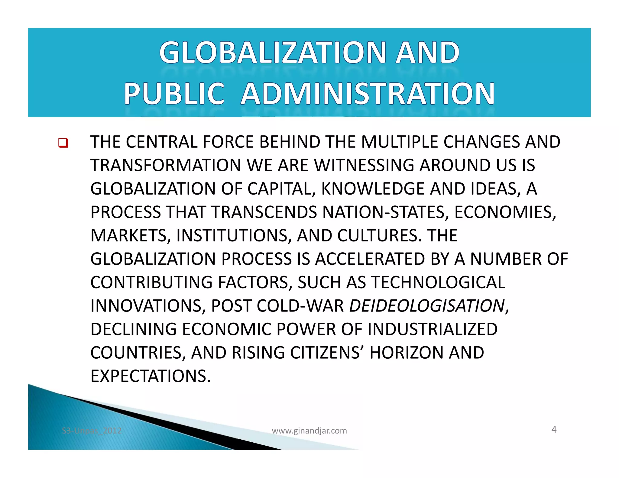      THE CENTRAL FORCE BEHIND THE MULTIPLE CHANGES AND
      TRANSFORMATION WE ARE WITNESSING AROUND US IS
      GLOBALIZATION OF CAPITAL, KNOWLEDGE AND IDEAS, A
      PROCESS THAT TRANSCENDS NATION-STATES, ECONOMIES,
      MARKETS, INSTITUTIONS, AND CULTURES. THE
      GLOBALIZATION PROCESS IS ACCELERATED BY A NUMBER OF
      CONTRIBUTING FACTORS, SUCH AS TECHNOLOGICAL
      INNOVATIONS, POST COLD-WAR DEIDEOLOGISATION,
      DECLINING ECONOMIC POWER OF INDUSTRIALIZED
      COUNTRIES, AND RISING CITIZENS’ HORIZON AND
      EXPECTATIONS.

S3-Unpas_2012            www.ginandjar.com             4
 