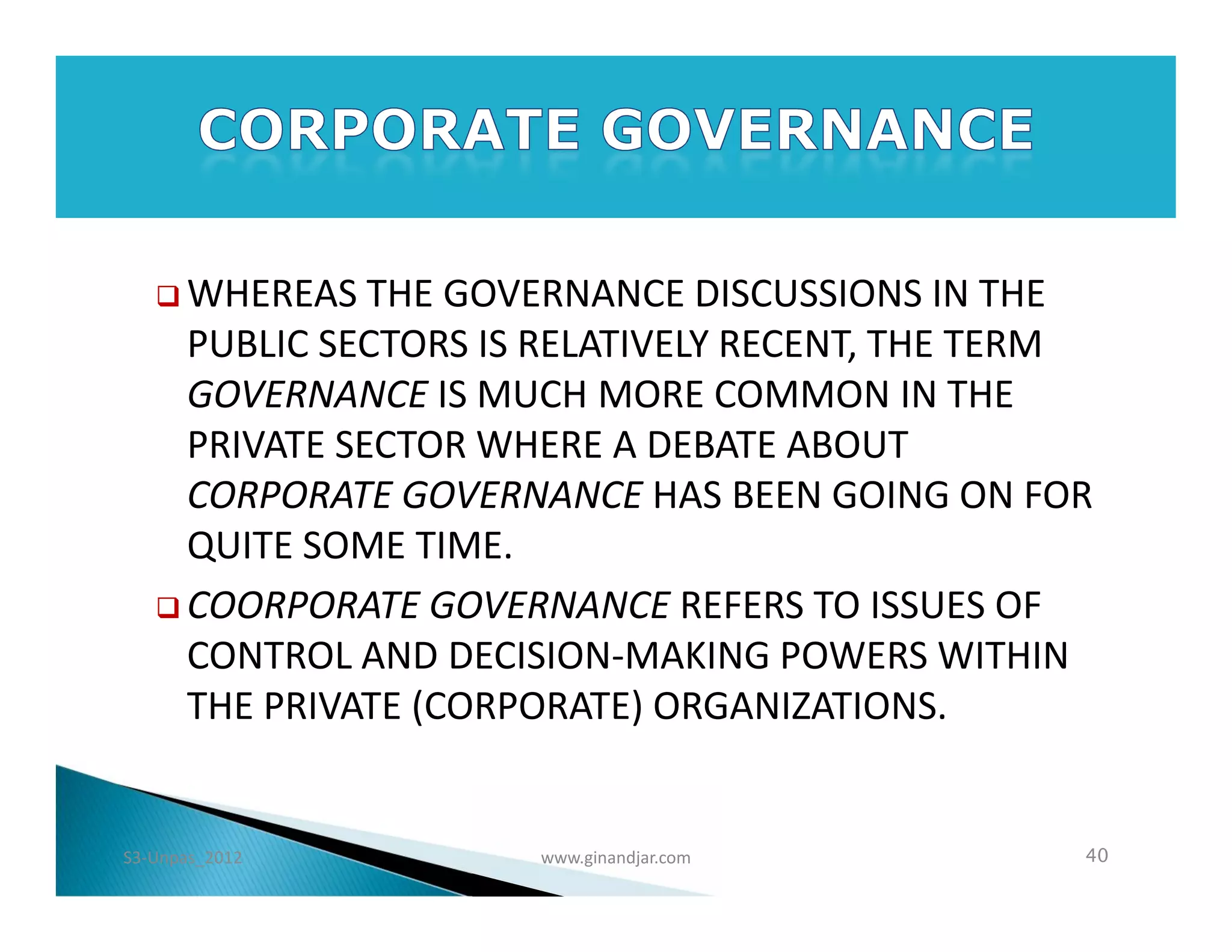  WHEREAS   THE GOVERNANCE DISCUSSIONS IN THE
     PUBLIC SECTORS IS RELATIVELY RECENT, THE TERM
     GOVERNANCE IS MUCH MORE COMMON IN THE
     PRIVATE SECTOR WHERE A DEBATE ABOUT
     CORPORATE GOVERNANCE HAS BEEN GOING ON FOR
     QUITE SOME TIME.
    COORPORATE GOVERNANCE REFERS TO ISSUES OF
     CONTROL AND DECISION-MAKING POWERS WITHIN
     THE PRIVATE (CORPORATE) ORGANIZATIONS.


S3-Unpas_2012         www.ginandjar.com          40
 