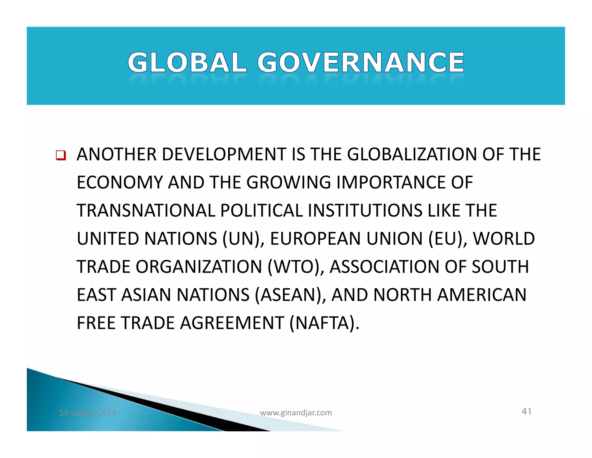    ANOTHER DEVELOPMENT IS THE GLOBALIZATION OF THE
    ECONOMY AND THE GROWING IMPORTANCE OF
    TRANSNATIONAL POLITICAL INSTITUTIONS LIKE THE
    UNITED NATIONS (UN), EUROPEAN UNION (EU), WORLD
    TRADE ORGANIZATION (WTO), ASSOCIATION OF SOUTH
    EAST ASIAN NATIONS (ASEAN), AND NORTH AMERICAN
    FREE TRADE AGREEMENT (NAFTA).



S3-Unpas_2012         www.ginandjar.com         41
 