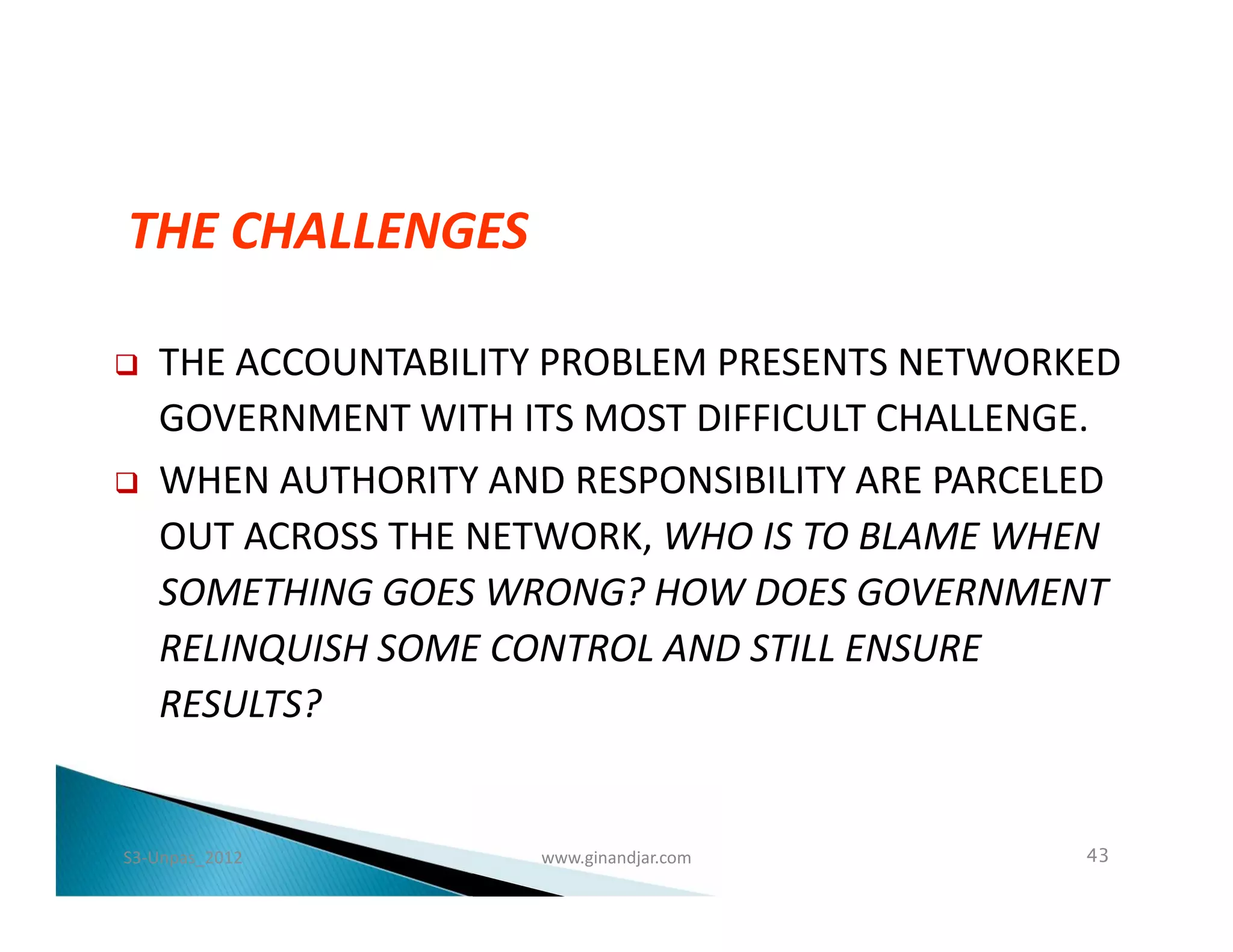 THE CHALLENGES

   THE ACCOUNTABILITY PROBLEM PRESENTS NETWORKED
    GOVERNMENT WITH ITS MOST DIFFICULT CHALLENGE.
   WHEN AUTHORITY AND RESPONSIBILITY ARE PARCELED
    OUT ACROSS THE NETWORK, WHO IS TO BLAME WHEN
    SOMETHING GOES WRONG? HOW DOES GOVERNMENT
    RELINQUISH SOME CONTROL AND STILL ENSURE
    RESULTS?


S3-Unpas_2012         www.ginandjar.com         43
 