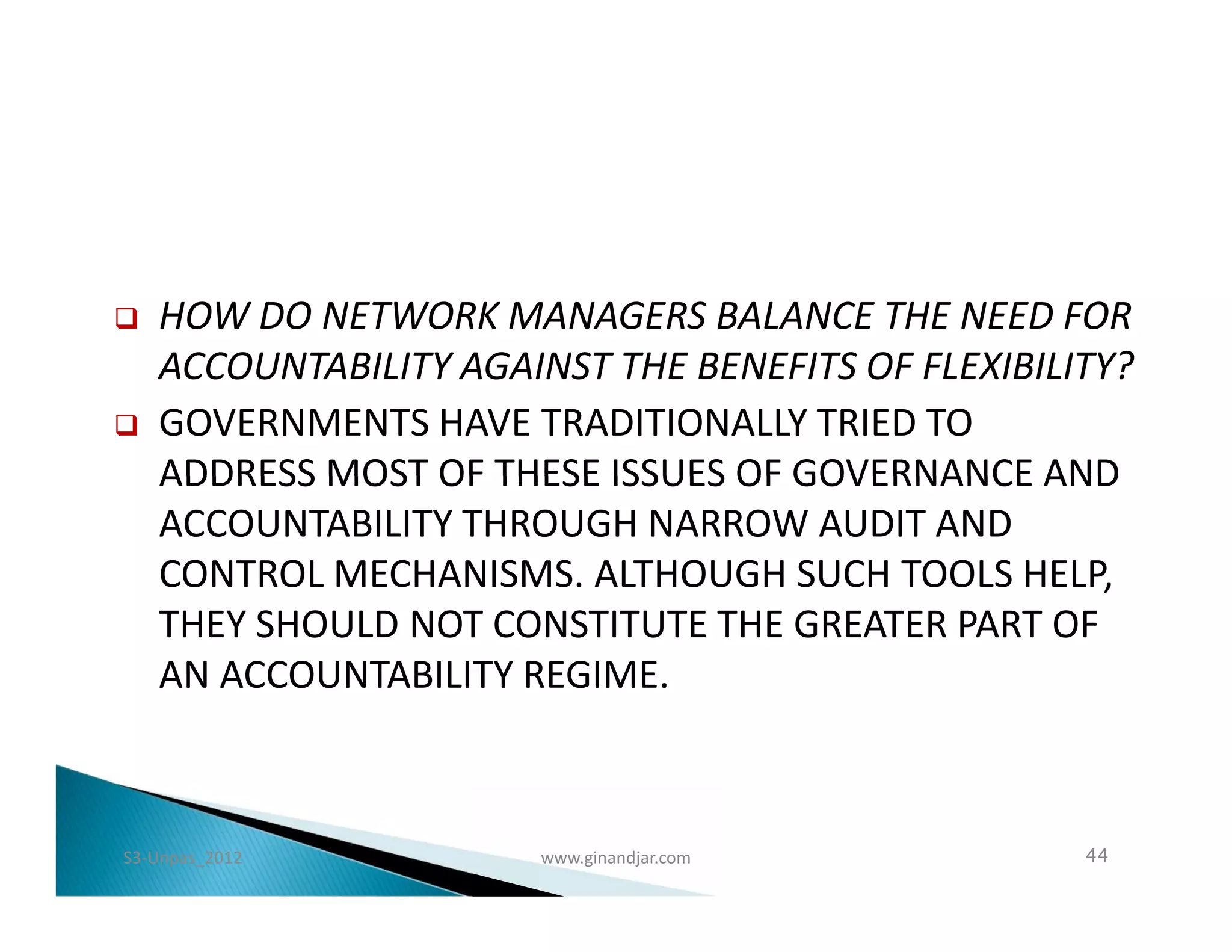    HOW DO NETWORK MANAGERS BALANCE THE NEED FOR
    ACCOUNTABILITY AGAINST THE BENEFITS OF FLEXIBILITY?
   GOVERNMENTS HAVE TRADITIONALLY TRIED TO
    ADDRESS MOST OF THESE ISSUES OF GOVERNANCE AND
    ACCOUNTABILITY THROUGH NARROW AUDIT AND
    CONTROL MECHANISMS. ALTHOUGH SUCH TOOLS HELP,
    THEY SHOULD NOT CONSTITUTE THE GREATER PART OF
    AN ACCOUNTABILITY REGIME.



S3-Unpas_2012          www.ginandjar.com            44
 