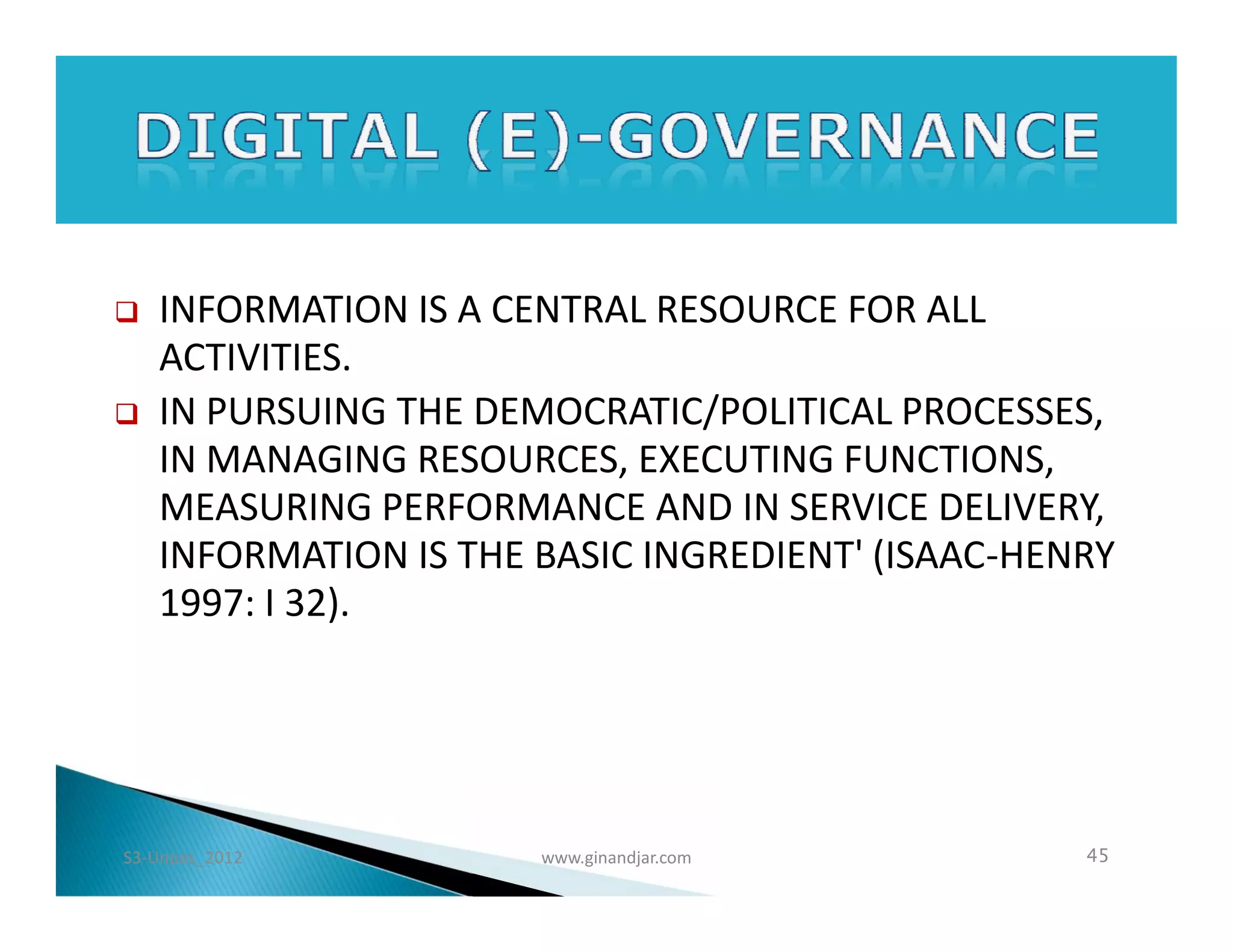    INFORMATION IS A CENTRAL RESOURCE FOR ALL
    ACTIVITIES.
   IN PURSUING THE DEMOCRATIC/POLITICAL PROCESSES,
    IN MANAGING RESOURCES, EXECUTING FUNCTIONS,
    MEASURING PERFORMANCE AND IN SERVICE DELIVERY,
    INFORMATION IS THE BASIC INGREDIENT' (ISAAC-HENRY
    1997: I 32).




S3-Unpas_2012          www.ginandjar.com           45
 