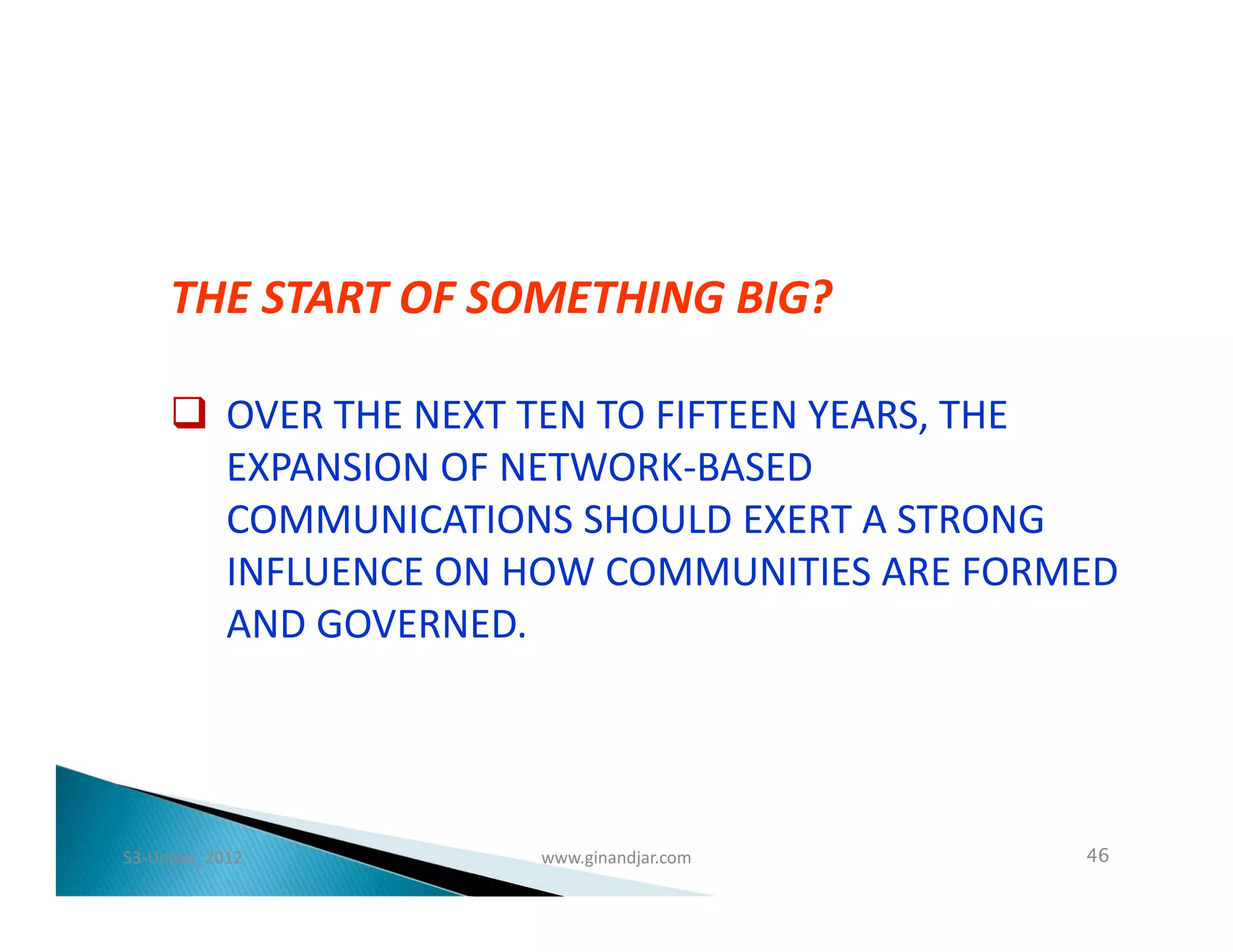 THE START OF SOMETHING BIG?

      OVER THE NEXT TEN TO FIFTEEN YEARS, THE
       EXPANSION OF NETWORK-BASED
       COMMUNICATIONS SHOULD EXERT A STRONG
       INFLUENCE ON HOW COMMUNITIES ARE FORMED
       AND GOVERNED.




S3-Unpas_2012        www.ginandjar.com      46
 