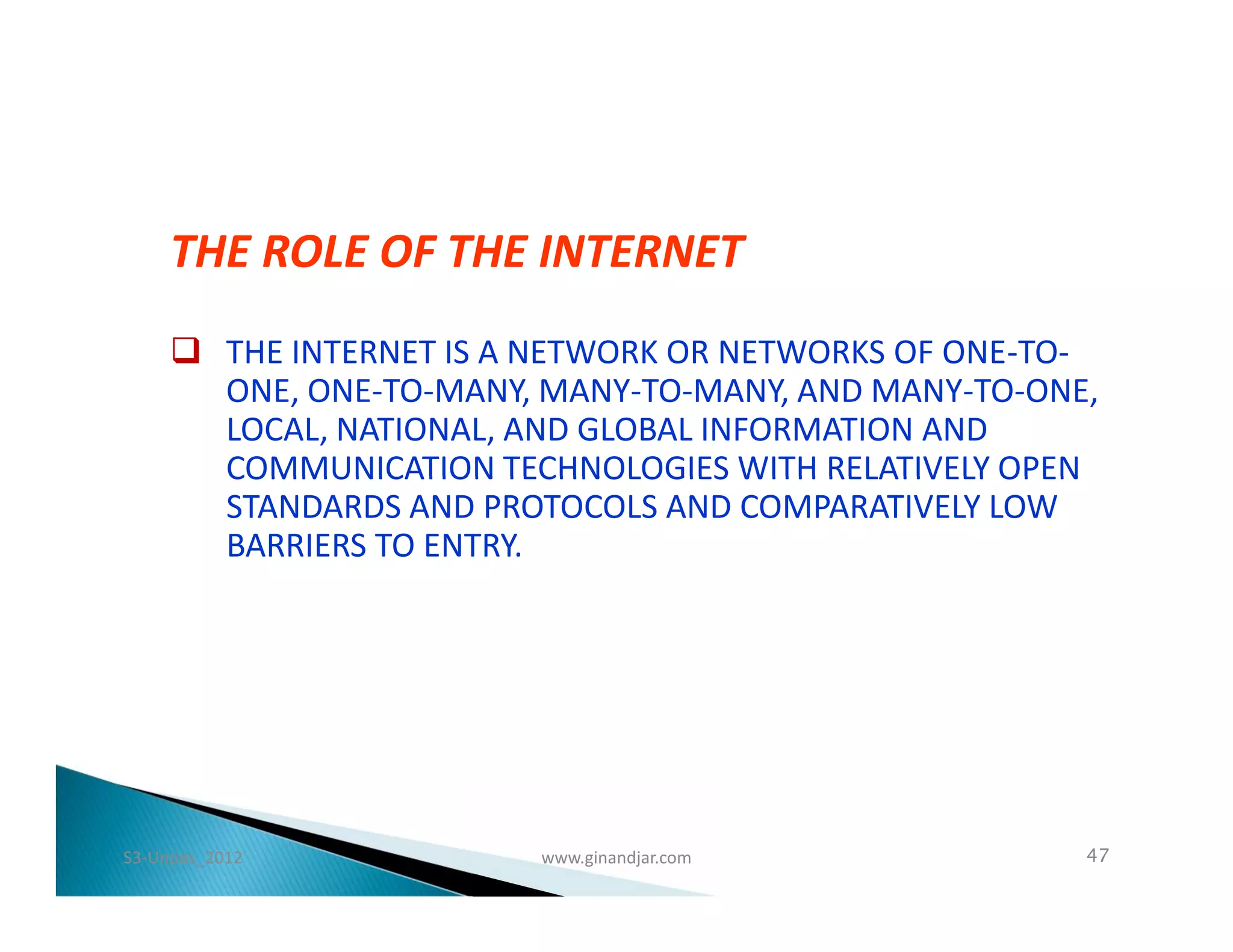 THE ROLE OF THE INTERNET
      THE INTERNET IS A NETWORK OR NETWORKS OF ONE-TO-
       ONE, ONE-TO-MANY, MANY-TO-MANY, AND MANY-TO-ONE,
       LOCAL, NATIONAL, AND GLOBAL INFORMATION AND
       COMMUNICATION TECHNOLOGIES WITH RELATIVELY OPEN
       STANDARDS AND PROTOCOLS AND COMPARATIVELY LOW
       BARRIERS TO ENTRY.




S3-Unpas_2012           www.ginandjar.com             47
 