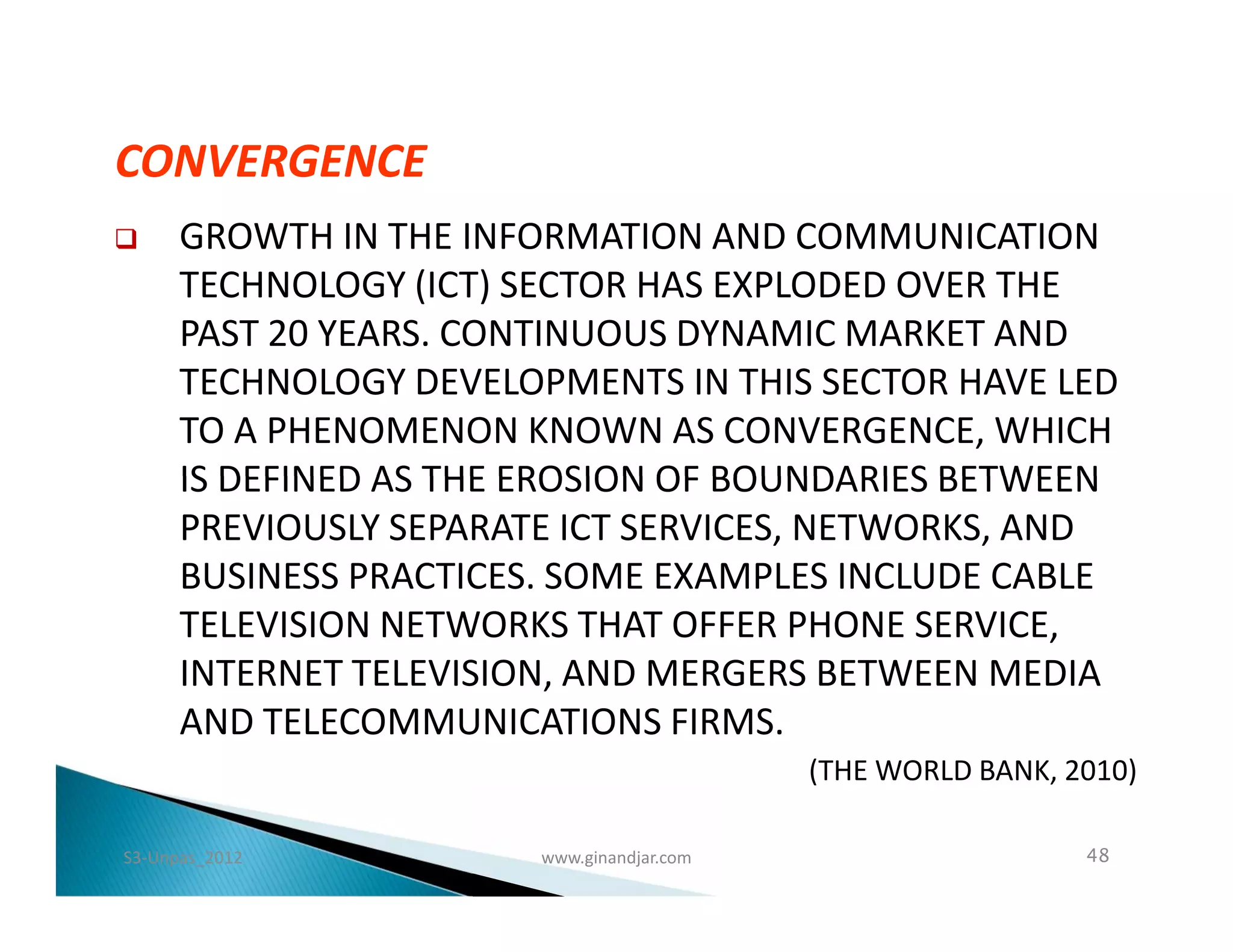CONVERGENCE
     GROWTH IN THE INFORMATION AND COMMUNICATION
      TECHNOLOGY (ICT) SECTOR HAS EXPLODED OVER THE
      PAST 20 YEARS. CONTINUOUS DYNAMIC MARKET AND
      TECHNOLOGY DEVELOPMENTS IN THIS SECTOR HAVE LED
      TO A PHENOMENON KNOWN AS CONVERGENCE, WHICH
      IS DEFINED AS THE EROSION OF BOUNDARIES BETWEEN
      PREVIOUSLY SEPARATE ICT SERVICES, NETWORKS, AND
      BUSINESS PRACTICES. SOME EXAMPLES INCLUDE CABLE
      TELEVISION NETWORKS THAT OFFER PHONE SERVICE,
      INTERNET TELEVISION, AND MERGERS BETWEEN MEDIA
      AND TELECOMMUNICATIONS FIRMS.
                                            (THE WORLD BANK, 2010)

S3-Unpas_2012           www.ginandjar.com                     48
 
