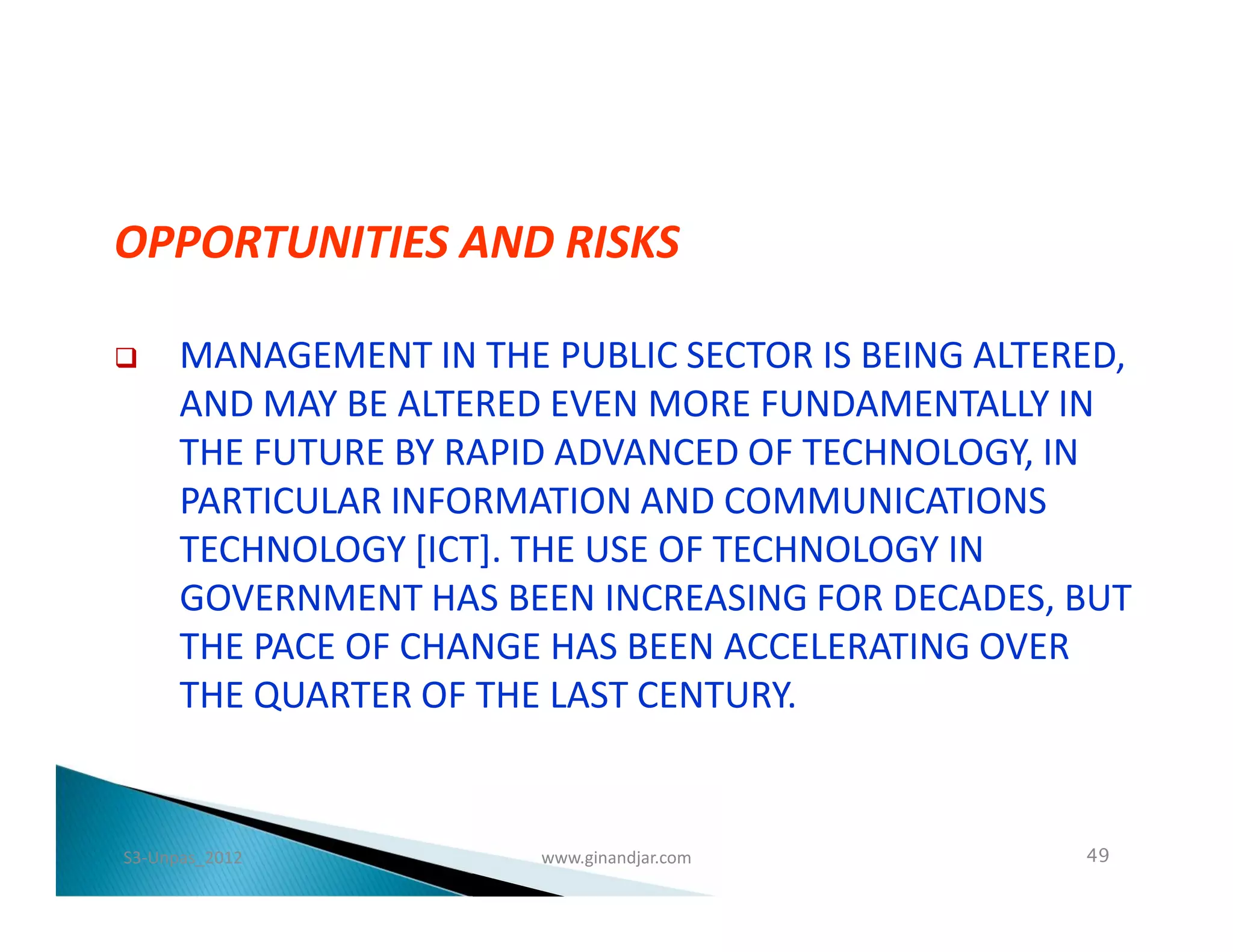 OPPORTUNITIES AND RISKS

     MANAGEMENT IN THE PUBLIC SECTOR IS BEING ALTERED,
      AND MAY BE ALTERED EVEN MORE FUNDAMENTALLY IN
      THE FUTURE BY RAPID ADVANCED OF TECHNOLOGY, IN
      PARTICULAR INFORMATION AND COMMUNICATIONS
      TECHNOLOGY [ICT]. THE USE OF TECHNOLOGY IN
      GOVERNMENT HAS BEEN INCREASING FOR DECADES, BUT
      THE PACE OF CHANGE HAS BEEN ACCELERATING OVER
      THE QUARTER OF THE LAST CENTURY.


S3-Unpas_2012           www.ginandjar.com           49
 