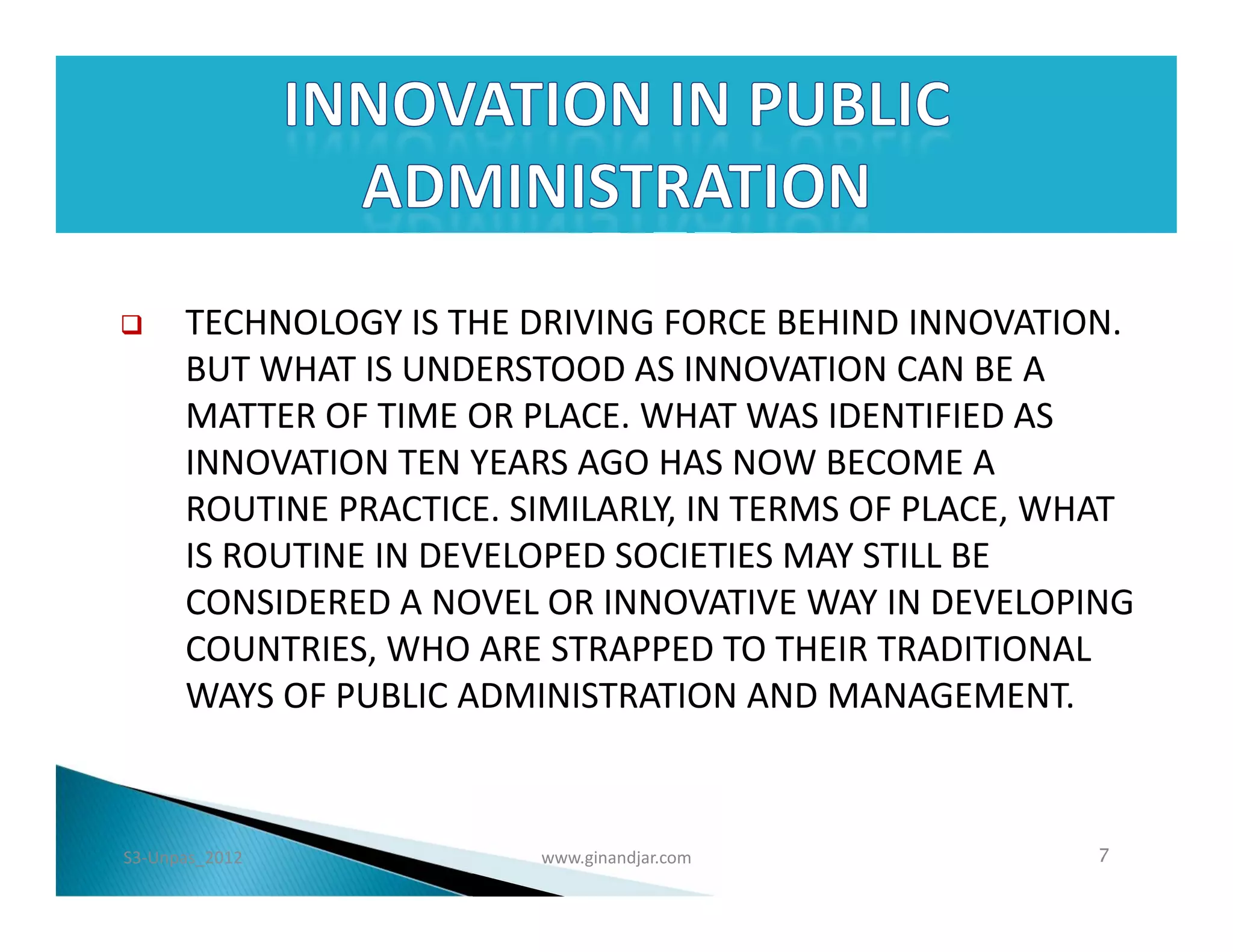      TECHNOLOGY IS THE DRIVING FORCE BEHIND INNOVATION.
      BUT WHAT IS UNDERSTOOD AS INNOVATION CAN BE A
      MATTER OF TIME OR PLACE. WHAT WAS IDENTIFIED AS
      INNOVATION TEN YEARS AGO HAS NOW BECOME A
      ROUTINE PRACTICE. SIMILARLY, IN TERMS OF PLACE, WHAT
      IS ROUTINE IN DEVELOPED SOCIETIES MAY STILL BE
      CONSIDERED A NOVEL OR INNOVATIVE WAY IN DEVELOPING
      COUNTRIES, WHO ARE STRAPPED TO THEIR TRADITIONAL
      WAYS OF PUBLIC ADMINISTRATION AND MANAGEMENT.



S3-Unpas_2012            www.ginandjar.com             7
 