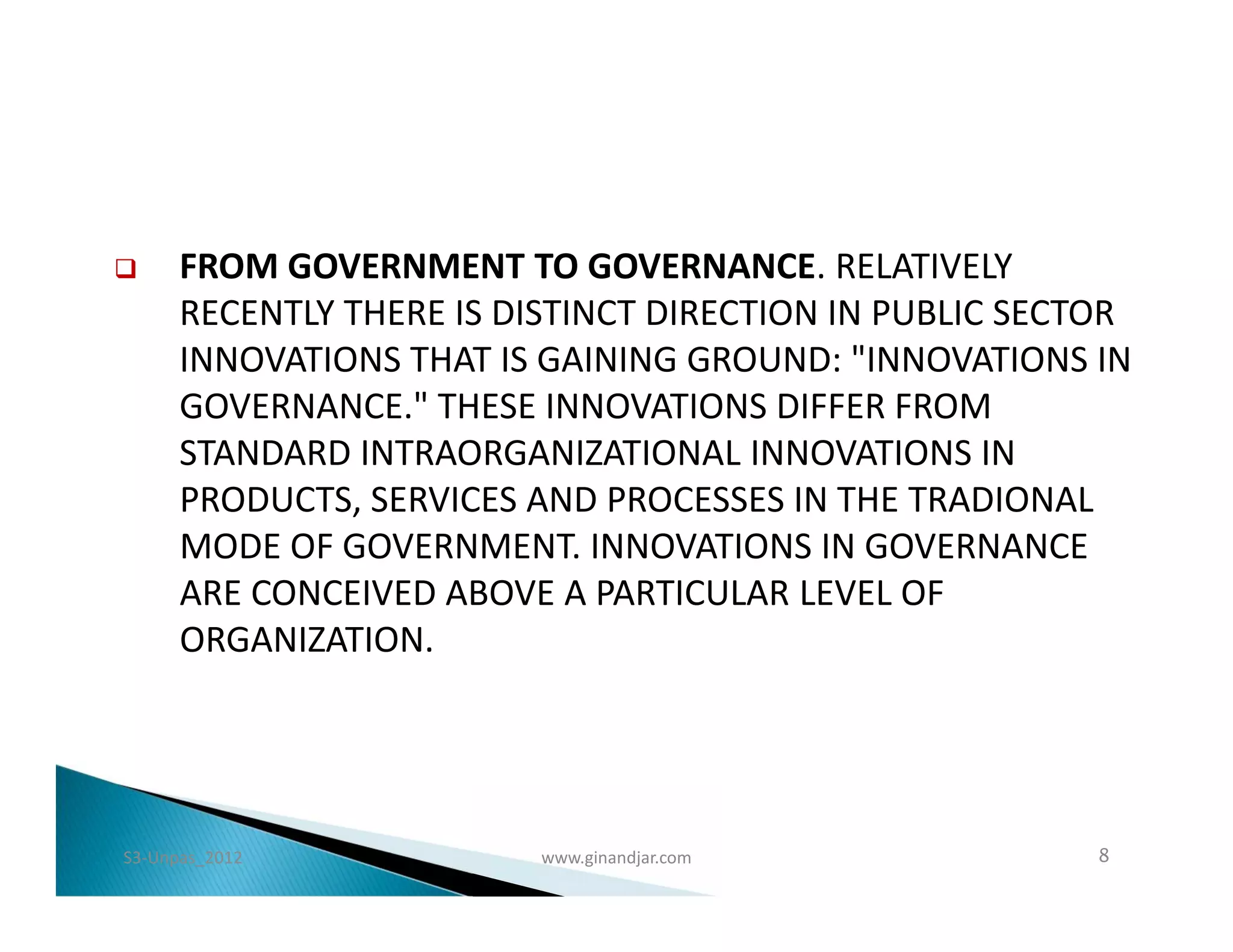      FROM GOVERNMENT TO GOVERNANCE. RELATIVELY
      RECENTLY THERE IS DISTINCT DIRECTION IN PUBLIC SECTOR
      INNOVATIONS THAT IS GAINING GROUND: "INNOVATIONS IN
      GOVERNANCE." THESE INNOVATIONS DIFFER FROM
      STANDARD INTRAORGANIZATIONAL INNOVATIONS IN
      PRODUCTS, SERVICES AND PROCESSES IN THE TRADIONAL
      MODE OF GOVERNMENT. INNOVATIONS IN GOVERNANCE
      ARE CONCEIVED ABOVE A PARTICULAR LEVEL OF
      ORGANIZATION.




S3-Unpas_2012             www.ginandjar.com              8
 