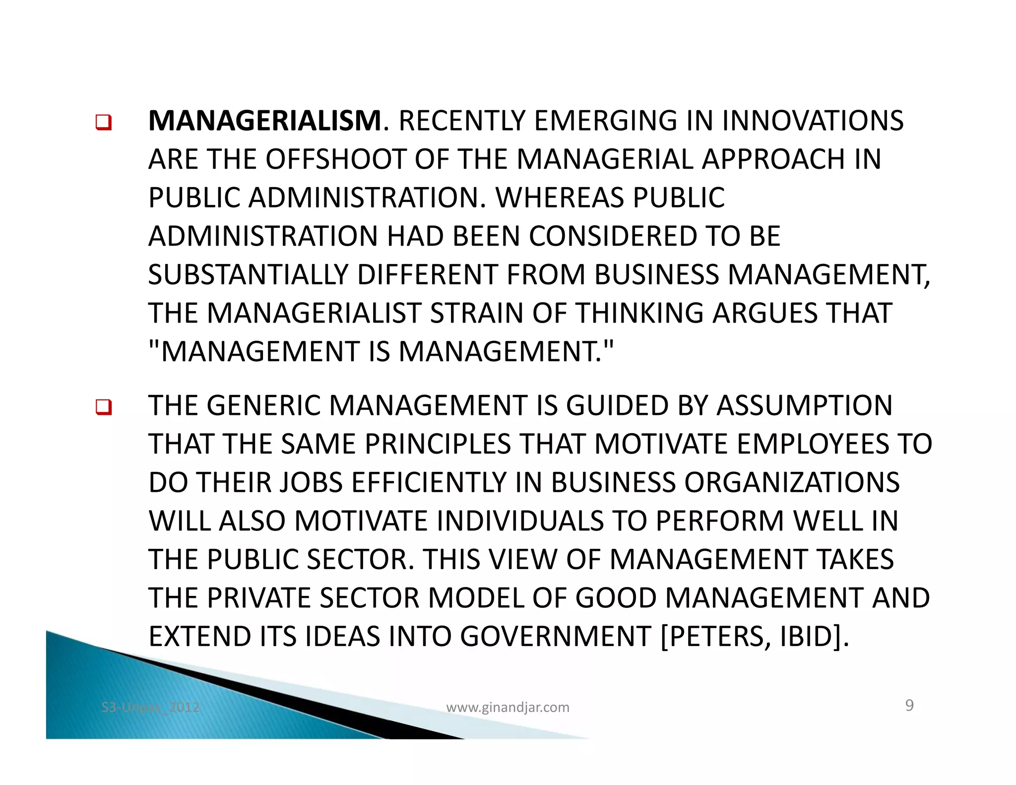      MANAGERIALISM. RECENTLY EMERGING IN INNOVATIONS
      ARE THE OFFSHOOT OF THE MANAGERIAL APPROACH IN
      PUBLIC ADMINISTRATION. WHEREAS PUBLIC
      ADMINISTRATION HAD BEEN CONSIDERED TO BE
      SUBSTANTIALLY DIFFERENT FROM BUSINESS MANAGEMENT,
      THE MANAGERIALIST STRAIN OF THINKING ARGUES THAT
      "MANAGEMENT IS MANAGEMENT."
     THE GENERIC MANAGEMENT IS GUIDED BY ASSUMPTION
      THAT THE SAME PRINCIPLES THAT MOTIVATE EMPLOYEES TO
      DO THEIR JOBS EFFICIENTLY IN BUSINESS ORGANIZATIONS
      WILL ALSO MOTIVATE INDIVIDUALS TO PERFORM WELL IN
      THE PUBLIC SECTOR. THIS VIEW OF MANAGEMENT TAKES
      THE PRIVATE SECTOR MODEL OF GOOD MANAGEMENT AND
      EXTEND ITS IDEAS INTO GOVERNMENT [PETERS, IBID].

S3-Unpas_2012            www.ginandjar.com             9
 