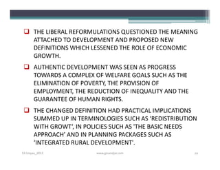  THE LIBERAL REFORMULATIONS QUESTIONED THE MEANING
   ATTACHED TO DEVELOPMENT AND PROPOSED NEW
   DEFINITIONS WHICH LESSENED THE ROLE OF ECONOMIC
   GROWTH.
  AUTHENTIC DEVELOPMENT WAS SEEN AS PROGRESS
   TOWARDS A COMPLEX OF WELFARE GOALS SUCH AS THE
   ELIMINATION OF POVERTY, THE PROVISION OF
   EMPLOYMENT, THE REDUCTION OF INEQUALITY AND THE
   GUARANTEE OF HUMAN RIGHTS.
  THE CHANGED DEFINITION HAD PRACTICAL IMPLICATIONS
   SUMMED UP IN TERMINOLOGIES SUCH AS ‘REDISTRIBUTION
   WITH GROWT‘, IN POLICIES SUCH AS 'THE BASIC NEEDS
   APPROACH’ AND IN PLANNING PACKAGES SUCH AS
   ‘INTEGRATED RURAL DEVELOPMENT'.
S3-Unpas_2012         www.ginandjar.com              10
 