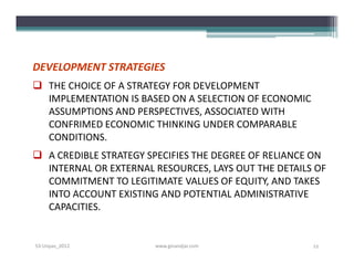 DEVELOPMENT STRATEGIES
 THE CHOICE OF A STRATEGY FOR DEVELOPMENT
  IMPLEMENTATION IS BASED ON A SELECTION OF ECONOMIC
  ASSUMPTIONS AND PERSPECTIVES, ASSOCIATED WITH
  CONFRIMED ECONOMIC THINKING UNDER COMPARABLE
  CONDITIONS.
 A CREDIBLE STRATEGY SPECIFIES THE DEGREE OF RELIANCE ON
  INTERNAL OR EXTERNAL RESOURCES, LAYS OUT THE DETAILS OF
  COMMITMENT TO LEGITIMATE VALUES OF EQUITY, AND TAKES
  INTO ACCOUNT EXISTING AND POTENTIAL ADMINISTRATIVE
  CAPACITIES.


S3-Unpas_2012          www.ginandjar.com               12
 