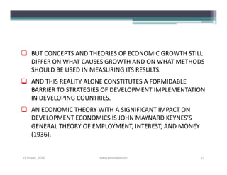  BUT CONCEPTS AND THEORIES OF ECONOMIC GROWTH STILL
  DIFFER ON WHAT CAUSES GROWTH AND ON WHAT METHODS
  SHOULD BE USED IN MEASURING ITS RESULTS.
 AND THIS REALITY ALONE CONSTITUTES A FORMIDABLE
  BARRIER TO STRATEGIES OF DEVELOPMENT IMPLEMENTATION
  IN DEVELOPING COUNTRIES.
 AN ECONOMIC THEORY WITH A SIGNIFICANT IMPACT ON
  DEVELOPMENT ECONOMICS IS JOHN MAYNARD KEYNES'S
  GENERAL THEORY OF EMPLOYMENT, INTEREST, AND MONEY
  (1936).


S3-Unpas_2012         www.ginandjar.com               13
 