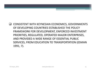  CONSISTENT WITH KEYNESIAN ECONOMICS, GOVERNMENTS
  OF DEVELOPING COUNTRIES ESTABLISHED THE POLICY
  FRAMEWORK FOR DEVELOPMENT, ENFORCED INVESTMENT
  PRIORITIES, REGULATED, OPERATED MAJOR ENTERPRISES,
  AND PROVIDED A WIDE RANGE OF ESSENTIAL PUBLIC
  SERVICES, FROM EDUCATION TO TRANSPORTATION (ESMAN
  1991, 7).




S3-Unpas_2012        www.ginandjar.com            15
 