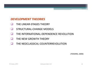 DEVELOPMENT THEORIES
         THE LINEAR-STAGES THEORY
         STRUCTURAL-CHANGE MODELS
         THE INTERNATIONAL-DEPENDENCE REVOLUTION
         THE NEW GROWTH THEORY
         THE NEOCLASSICAL COUNTERREVOLUTION


                                               (TODARO, 2000)




S3-Unpas_2012              www.ginandjar.com              16
 