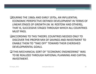 DURING THE 1960s AND EARLY 1970s, AN INFLUENTIAL
 ECONOMIC PERSPECTIVE DEFINED DEVELOPMENT IN TERMS OF
 LINEAR STAGES OF GROWTH (W. W. ROSTOW AND OTHERS),
 THAT IS, SUCCESSIVE STAGES THROUGH WHICH ALL COUNTRIES
 MUST PASS.
ACCORDING TO THIS THEORY, COUNTRIES NEEDED ONLY TO
 DISCOVER THE PROPER MIX OF SAVINGS AND INVESTMENT TO
 ENABLE THEM TO "TAKE OFF" TOWARD THEIR CHERISHED
 DEVELOPMENTAL GOALS.
 THIS MECHANICAL SORT OF "ECONOMIC ENGINEERING" WAS
 TO BE REALIZED THROUGH NATIONAL PLANNING AND CAPITAL
 INVESTMENT.

S3-Unpas_2012         www.ginandjar.com              18
 