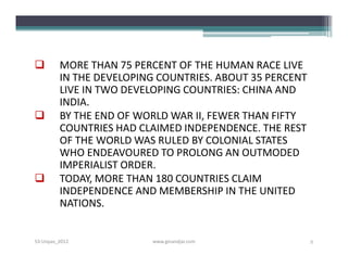         MORE THAN 75 PERCENT OF THE HUMAN RACE LIVE
         IN THE DEVELOPING COUNTRIES. ABOUT 35 PERCENT
         LIVE IN TWO DEVELOPING COUNTRIES: CHINA AND
         INDIA.
        BY THE END OF WORLD WAR II, FEWER THAN FIFTY
         COUNTRIES HAD CLAIMED INDEPENDENCE. THE REST
         OF THE WORLD WAS RULED BY COLONIAL STATES
         WHO ENDEAVOURED TO PROLONG AN OUTMODED
         IMPERIALIST ORDER.
        TODAY, MORE THAN 180 COUNTRIES CLAIM
         INDEPENDENCE AND MEMBERSHIP IN THE UNITED
         NATIONS.


S3-Unpas_2012            www.ginandjar.com               2
 