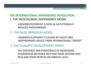 THE INTERNATIONAL-DEPENDENCE REVOLUTION
1. THE NEOCOLONIAL DEPENDENCE MODEL
            UNDERDEVELOPMENT IS SEEN AS AN EXTERNALLY
            INDUCED PHENOMENON
  2. THE FALSE-PARADIGM MODEL
            UNDERDEVELOPMENT IS CAUSED BY FAULTY AND
            INAPPROPRIATE ADVICE FROM INTERNATIONAL “EXPERT”
  3. THE DUALISTIC-DEVELOPMENT THESIS
            THE EXISTENCE AND PERSISTENCE OF INCREASING
            DIVERGENCES BETWEEN RICH AND POOR NATIONS AND
            RICH AND POOR PEOPLES ON VARIOUS LEVEL
S3-Unpas_2012               www.ginandjar.com               21
 