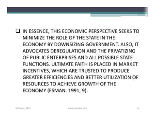  IN ESSENCE, THIS ECONOMIC PERSPECTIVE SEEKS TO
  MINIMIZE THE ROLE OF THE STATE IN THE
  ECONOMY BY DOWNSIZING GOVERNMENT. ALSO, IT
  ADVOCATES DEREGULATION AND THE PRIVATIZING
  OF PUBLIC ENTERPRISES AND ALL POSSIBLE STATE
  FUNCTIONS. ULTIMATE FAITH IS PLACED IN MARKET
  INCENTIVES, WHICH ARE TRUSTED TO PRODUCE
  GREATER EFFICIENCIES AND BETTER UTILIZATION OF
  RESOURCES TO ACHIEVE GROWTH OF THE
  ECONOMY (ESMAN. 1991, 9).


S3-Unpas_2012       www.ginandjar.com          25
 