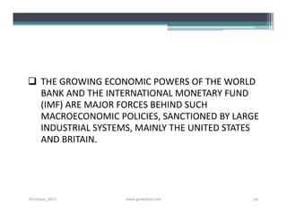  THE GROWING ECONOMIC POWERS OF THE WORLD
  BANK AND THE INTERNATIONAL MONETARY FUND
  (IMF) ARE MAJOR FORCES BEHIND SUCH
  MACROECONOMIC POLICIES, SANCTIONED BY LARGE
  INDUSTRIAL SYSTEMS, MAINLY THE UNITED STATES
  AND BRITAIN.




S3-Unpas_2012      www.ginandjar.com        26
 
