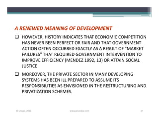 A RENEWED MEANING OF DEVELOPMENT
 HOWEVER, HISTORY INDICATES THAT ECONOMIC COMPETITION
  HAS NEVER BEEN PERFECT OR FAIR AND THAT GOVERNMENT
  ACTION OFTEN OCCURRED EXACTLY AS A RESULT OF "MARKET
  FAILURES" THAT REQUIRED GOVERNMENT INTERVENTION TO
  IMPROVE EFFICIENCY (MENDEZ 1992, 13) OR ATTAIN SOCIAL
  JUSTICE
 MOREOVER, THE PRIVATE SECTOR IN MANY DEVELOPING
  SYSTEMS HAS BEEN ILL PREPARED TO ASSUME ITS
  RESPONSIBILITIES AS ENVISIONED IN THE RESTRUCTURING AND
  PRIVATIZATION SCHEMES.


S3-Unpas_2012          www.ginandjar.com              27
 