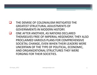        THE DEMISE OF COLONIALISM INSTIGATED THE
        GREATEST STRUCTURAL ADJUSTMENTS OF
        GOVERNMENTS IN MODERN HISTORY.
       ONE AFTER ANOTHER, AS NATIONS DECLARED
        THEMSELVES FREE OF IMPERIAL HEGEMONY, THEY ALSO
        PROCLAIMED VARIOUS PLANS FOR COMPREHENSIVE
        SOCIETAL CHANGE, EVEN WHEN THEIR LEADERS WERE
        UNCERTAIN OF THE TYPE OF POLITICAL, ECONOMIC,
        AND ORGANIZATIONAL STRUCTURES THEY WERE
        FORGING FOR THEIR SOCIETIES.



S3-Unpas_2012            www.ginandjar.com           3
 