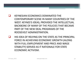         KEYNESIAN ECONOMICS DOMINATED THE
         CONTEMPORARY SCENE IN MANY COUNTRIES OF THE
         WEST. KEYNES'S IDEAS, PROVIDED THE INTELLECTUAL
         BACKBONE OF MANY OF THE POLICIES THAT BECAME
         PART OF THE NEW DEAL PROGRAMS OF THE
         ROOSEVELT ADMINISTRATION.
        HIS IDEA OF RELYING ON THE STATE AS THE PRINCIPAL
         FORCE IN ACHIEVING ECONOMIC GROWTH (ALONG
         WITH FULL EMPLOYMENT AND PRICE AND WAGE
         STABILITY) SERVED AS IT RATIONALE FOR STATE
         ECONOMIC ACTIVISM.

S3-Unpas_2012              www.ginandjar.com             30
 