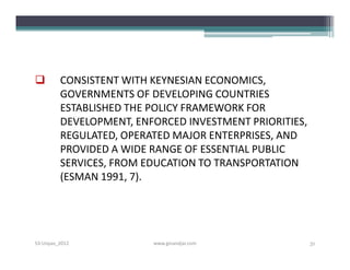         CONSISTENT WITH KEYNESIAN ECONOMICS,
         GOVERNMENTS OF DEVELOPING COUNTRIES
         ESTABLISHED THE POLICY FRAMEWORK FOR
         DEVELOPMENT, ENFORCED INVESTMENT PRIORITIES,
         REGULATED, OPERATED MAJOR ENTERPRISES, AND
         PROVIDED A WIDE RANGE OF ESSENTIAL PUBLIC
         SERVICES, FROM EDUCATION TO TRANSPORTATION
         (ESMAN 1991, 7).




S3-Unpas_2012            www.ginandjar.com              31
 