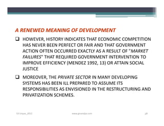 A RENEWED MEANING OF DEVELOPMENT
 HOWEVER, HISTORY INDICATES THAT ECONOMIC COMPETITION
  HAS NEVER BEEN PERFECT OR FAIR AND THAT GOVERNMENT
  ACTION OFTEN OCCURRED EXACTLY AS A RESULT OF "MARKET
  FAILURES" THAT REQUIRED GOVERNMENT INTERVENTION TO
  IMPROVE EFFICIENCY (MENDEZ 1992, 13) OR ATTAIN SOCIAL
  JUSTICE
 MOREOVER, THE PRIVATE SECTOR IN MANY DEVELOPING
  SYSTEMS HAS BEEN ILL PREPARED TO ASSUME ITS
  RESPONSIBILITIES AS ENVISIONED IN THE RESTRUCTURING AND
  PRIVATIZATION SCHEMES.


S3-Unpas_2012          www.ginandjar.com              38
 