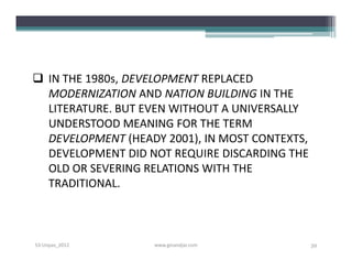  IN THE 1980s, DEVELOPMENT REPLACED
  MODERNIZATION AND NATION BUILDING IN THE
  LITERATURE. BUT EVEN WITHOUT A UNIVERSALLY
  UNDERSTOOD MEANING FOR THE TERM
  DEVELOPMENT (HEADY 2001), IN MOST CONTEXTS,
  DEVELOPMENT DID NOT REQUIRE DISCARDING THE
  OLD OR SEVERING RELATIONS WITH THE
  TRADITIONAL.



S3-Unpas_2012      www.ginandjar.com            39
 