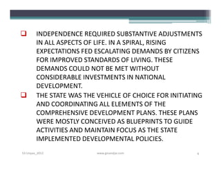        INDEPENDENCE REQUIRED SUBSTANTIVE ADJUSTMENTS
        IN ALL ASPECTS OF LIFE. IN A SPIRAL, RISING
        EXPECTATIONS FED ESCALATING DEMANDS BY CITIZENS
        FOR IMPROVED STANDARDS OF LIVING. THESE
        DEMANDS COULD NOT BE MET WITHOUT
        CONSIDERABLE INVESTMENTS IN NATIONAL
        DEVELOPMENT.
       THE STATE WAS THE VEHICLE OF CHOICE FOR INITIATING
        AND COORDINATING ALL ELEMENTS OF THE
        COMPREHENSIVE DEVELOPMENT PLANS. THESE PLANS
        WERE MOSTLY CONCEIVED AS BLUEPRINTS TO GUIDE
        ACTIVITIES AND MAINTAIN FOCUS AS THE STATE
        IMPLEMENTED DEVELOPMENTAL POLICIES.
S3-Unpas_2012             www.ginandjar.com             4
 
