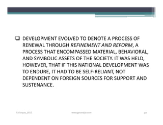  DEVELOPMENT EVOLVED TO DENOTE A PROCESS OF
  RENEWAL THROUGH REFINEMENT AND REFORM, A
  PROCESS THAT ENCOMPASSED MATERIAL, BEHAVIORAL,
  AND SYMBOLIC ASSETS OF THE SOCIETY. IT WAS HELD,
  HOWEVER, THAT IF THIS NATIONAL DEVELOPMENT WAS
  TO ENDURE, IT HAD TO BE SELF-RELIANT, NOT
  DEPENDENT ON FOREIGN SOURCES FOR SUPPORT AND
  SUSTENANCE.



S3-Unpas_2012        www.ginandjar.com          40
 