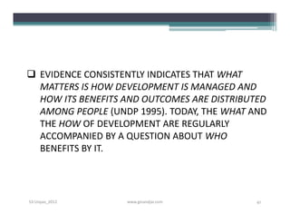  EVIDENCE CONSISTENTLY INDICATES THAT WHAT
  MATTERS IS HOW DEVELOPMENT IS MANAGED AND
  HOW ITS BENEFITS AND OUTCOMES ARE DISTRIBUTED
  AMONG PEOPLE (UNDP 1995). TODAY, THE WHAT AND
  THE HOW OF DEVELOPMENT ARE REGULARLY
  ACCOMPANIED BY A QUESTION ABOUT WHO
  BENEFITS BY IT.




S3-Unpas_2012      www.ginandjar.com         41
 