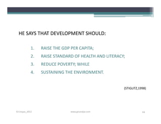 HE SAYS THAT DEVELOPMENT SHOULD:

            1.   RAISE THE GDP PER CAPITA;
            2.   RAISE STANDARD OF HEALTH AND LITERACY;
            3.   REDUCE POVERTY; WHILE
            4.   SUSTAINING THE ENVIRONMENT.


                                                      (STIGLITZ,1998)




S3-Unpas_2012                  www.ginandjar.com                  44
 