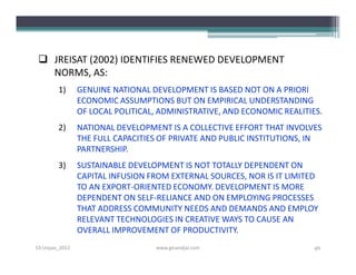  JREISAT (2002) IDENTIFIES RENEWED DEVELOPMENT
   NORMS, AS:
        1)      GENUINE NATIONAL DEVELOPMENT IS BASED NOT ON A PRIORI
                ECONOMIC ASSUMPTIONS BUT ON EMPIRICAL UNDERSTANDING
                OF LOCAL POLITICAL, ADMINISTRATIVE, AND ECONOMIC REALITIES.
        2)      NATIONAL DEVELOPMENT IS A COLLECTIVE EFFORT THAT INVOLVES
                THE FULL CAPACITIES OF PRIVATE AND PUBLIC INSTITUTIONS, IN
                PARTNERSHIP.
        3)      SUSTAINABLE DEVELOPMENT IS NOT TOTALLY DEPENDENT ON
                CAPITAL INFUSION FROM EXTERNAL SOURCES, NOR IS IT LIMITED
                TO AN EXPORT-ORIENTED ECONOMY. DEVELOPMENT IS MORE
                DEPENDENT ON SELF­RELIANCE AND ON EMPLOYING PROCESSES
                THAT ADDRESS COMMUNITY NEEDS AND DEMANDS AND EMPLOY
                RELEVANT TECHNOLOGIES IN CREATIVE WAYS TO CAUSE AN
                OVERALL IMPROVEMENT OF PRODUCTIVITY.
S3-Unpas_2012                      www.ginandjar.com                     46
 