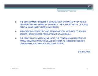 47

                                                         www.ginandjar.com   UNPAS 2008




      4)        THE DEVELOPMENT PROCESS IS QUALITATIVELY ENHANCED WHEN PUBLIC
                DECISIONS ARE TRANSPARENT AND WHEN THE ACCOUNTABILITY OF PUBLIC
                OFFICIALS AND INSTITUTIONS IS AFFIRMED.
      5)        APPLICATION OF SCIENTIFIC AND TECHNOLOGICAL METHODS TO ACHIEVE
                GROWTH AND INCREASE PRODUCTION IS UNAVOIDABLE.
      6)        THE PROCESS OF DEVELOPMENT FACES THE CONTINUING CHALLENGE OF
                TRANSFORMING INSTITUTIONS AND CULTURES TO EMBODY EFFICIENCY,
                ORDERLINESS, AND RATIONAL DECISION MAKING.


                                                                                          (JREISAT,2002)




S3-Unpas_2012                        www.ginandjar.com                                             47
 