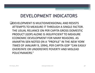 DEVELOPMENT INDICATORS
DEVELOPMENT IS MULTIDIMENSIONAL AND RESISTS
 ATTEMPTS TO MEASURE IT THROUGH A SINGLE FACTOR.
 THE USUAL RELIANCE ON PER CAPITA GROSS DOMESTIC
 PRODUCT (GDP) ALONE IS INSUFFICIENT TO MEASURE
 ECONOMIC DEVELOPMENT FOR MANY REASONS. AS
 AMARTYA SEN NOTED (IN A “PROFILE” IN THE NEW YORK
 TIMES OF JANUARY 9, 1994), PER CAPITA GDP “CAN EASILY
 OVERSTATE OR UNDERSTATE POVERTY AND MISLEAD
 POLICYMAKERS.”


S3-Unpas_2012           www.ginandjar.com           48
 